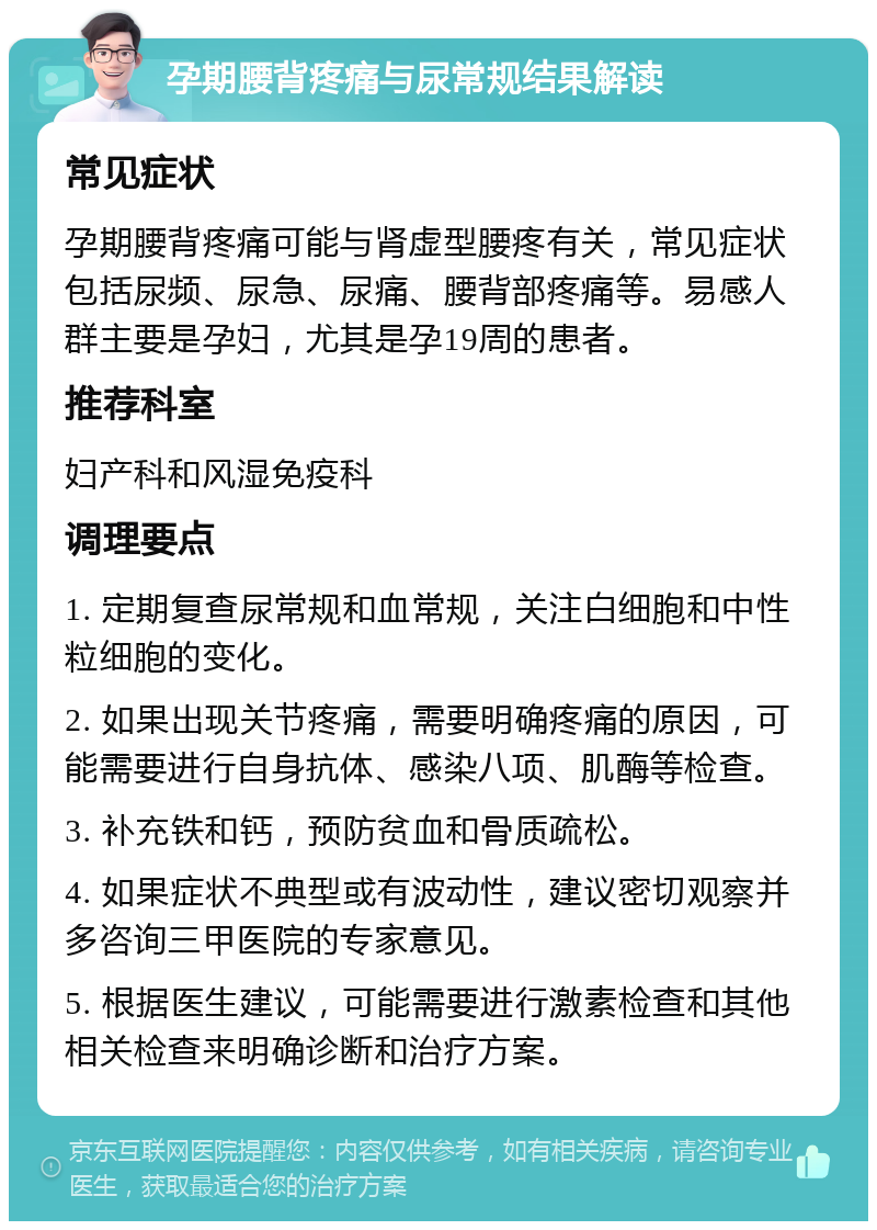 孕期腰背疼痛与尿常规结果解读 常见症状 孕期腰背疼痛可能与肾虚型腰疼有关，常见症状包括尿频、尿急、尿痛、腰背部疼痛等。易感人群主要是孕妇，尤其是孕19周的患者。 推荐科室 妇产科和风湿免疫科 调理要点 1. 定期复查尿常规和血常规，关注白细胞和中性粒细胞的变化。 2. 如果出现关节疼痛，需要明确疼痛的原因，可能需要进行自身抗体、感染八项、肌酶等检查。 3. 补充铁和钙，预防贫血和骨质疏松。 4. 如果症状不典型或有波动性，建议密切观察并多咨询三甲医院的专家意见。 5. 根据医生建议，可能需要进行激素检查和其他相关检查来明确诊断和治疗方案。