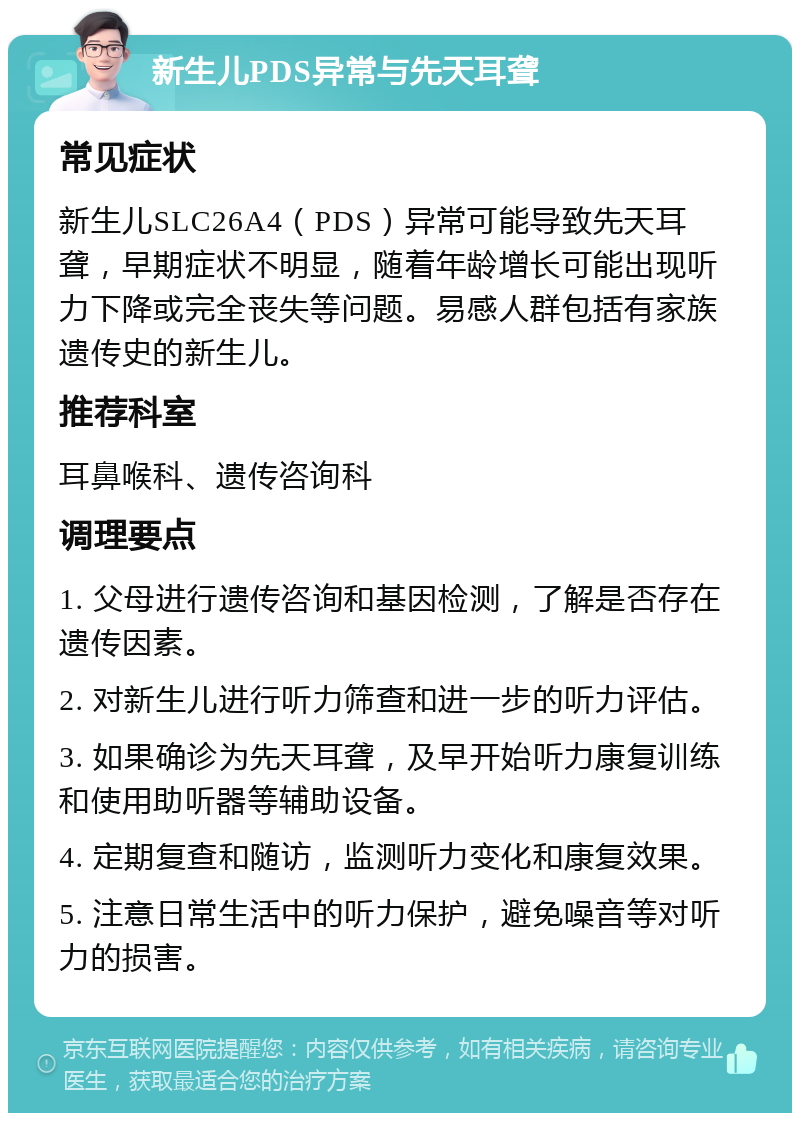 新生儿PDS异常与先天耳聋 常见症状 新生儿SLC26A4（PDS）异常可能导致先天耳聋，早期症状不明显，随着年龄增长可能出现听力下降或完全丧失等问题。易感人群包括有家族遗传史的新生儿。 推荐科室 耳鼻喉科、遗传咨询科 调理要点 1. 父母进行遗传咨询和基因检测，了解是否存在遗传因素。 2. 对新生儿进行听力筛查和进一步的听力评估。 3. 如果确诊为先天耳聋，及早开始听力康复训练和使用助听器等辅助设备。 4. 定期复查和随访，监测听力变化和康复效果。 5. 注意日常生活中的听力保护，避免噪音等对听力的损害。