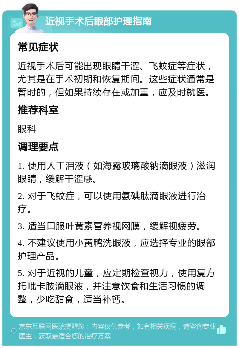 近视手术后眼部护理指南 常见症状 近视手术后可能出现眼睛干涩、飞蚊症等症状，尤其是在手术初期和恢复期间。这些症状通常是暂时的，但如果持续存在或加重，应及时就医。 推荐科室 眼科 调理要点 1. 使用人工泪液（如海露玻璃酸钠滴眼液）滋润眼睛，缓解干涩感。 2. 对于飞蚊症，可以使用氨碘肽滴眼液进行治疗。 3. 适当口服叶黄素营养视网膜，缓解视疲劳。 4. 不建议使用小黄鸭洗眼液，应选择专业的眼部护理产品。 5. 对于近视的儿童，应定期检查视力，使用复方托吡卡胺滴眼液，并注意饮食和生活习惯的调整，少吃甜食，适当补钙。