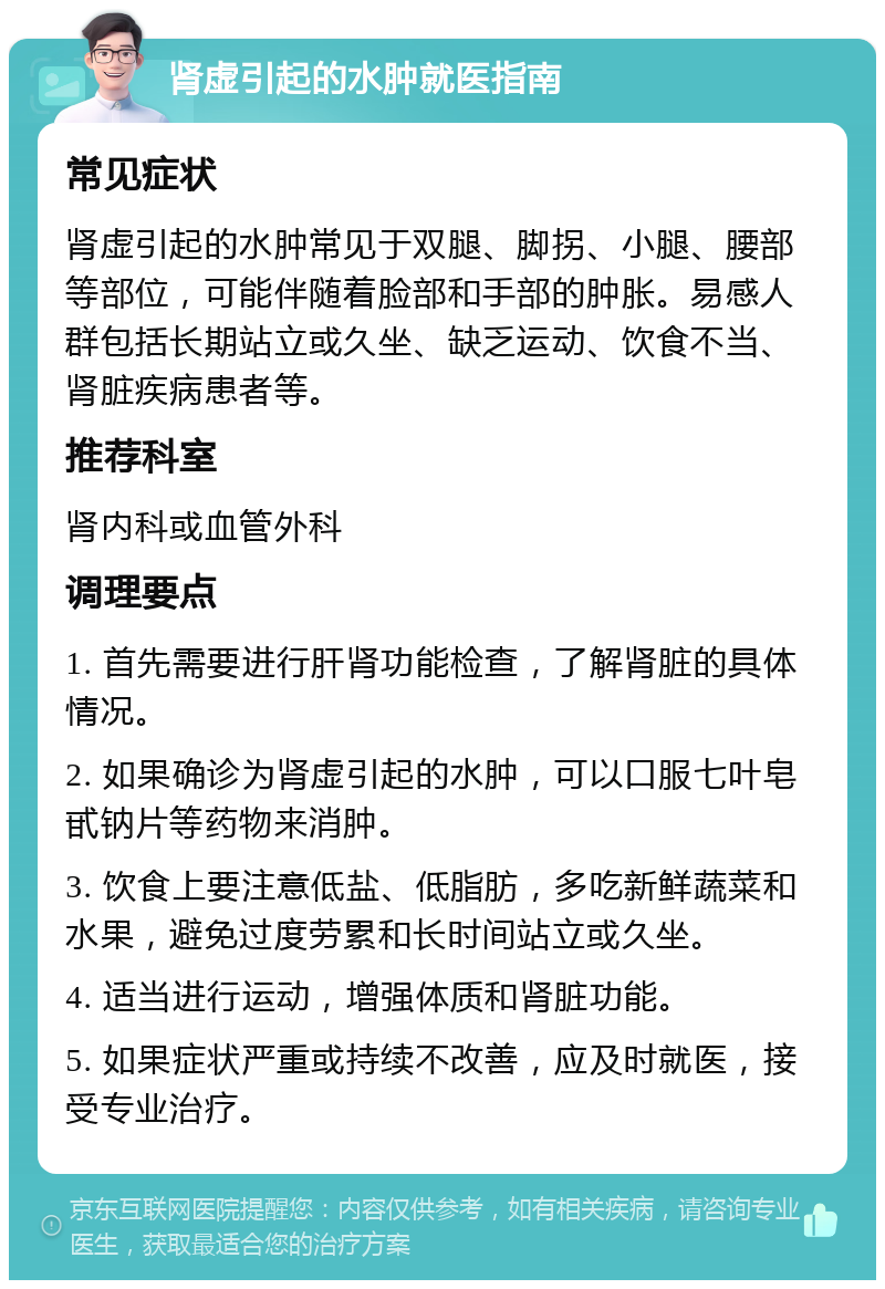 肾虚引起的水肿就医指南 常见症状 肾虚引起的水肿常见于双腿、脚拐、小腿、腰部等部位，可能伴随着脸部和手部的肿胀。易感人群包括长期站立或久坐、缺乏运动、饮食不当、肾脏疾病患者等。 推荐科室 肾内科或血管外科 调理要点 1. 首先需要进行肝肾功能检查，了解肾脏的具体情况。 2. 如果确诊为肾虚引起的水肿，可以口服七叶皂甙钠片等药物来消肿。 3. 饮食上要注意低盐、低脂肪，多吃新鲜蔬菜和水果，避免过度劳累和长时间站立或久坐。 4. 适当进行运动，增强体质和肾脏功能。 5. 如果症状严重或持续不改善，应及时就医，接受专业治疗。