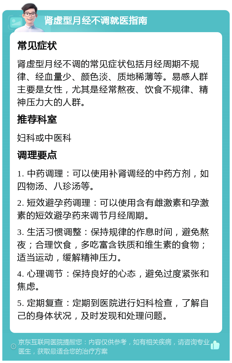 肾虚型月经不调就医指南 常见症状 肾虚型月经不调的常见症状包括月经周期不规律、经血量少、颜色淡、质地稀薄等。易感人群主要是女性，尤其是经常熬夜、饮食不规律、精神压力大的人群。 推荐科室 妇科或中医科 调理要点 1. 中药调理：可以使用补肾调经的中药方剂，如四物汤、八珍汤等。 2. 短效避孕药调理：可以使用含有雌激素和孕激素的短效避孕药来调节月经周期。 3. 生活习惯调整：保持规律的作息时间，避免熬夜；合理饮食，多吃富含铁质和维生素的食物；适当运动，缓解精神压力。 4. 心理调节：保持良好的心态，避免过度紧张和焦虑。 5. 定期复查：定期到医院进行妇科检查，了解自己的身体状况，及时发现和处理问题。