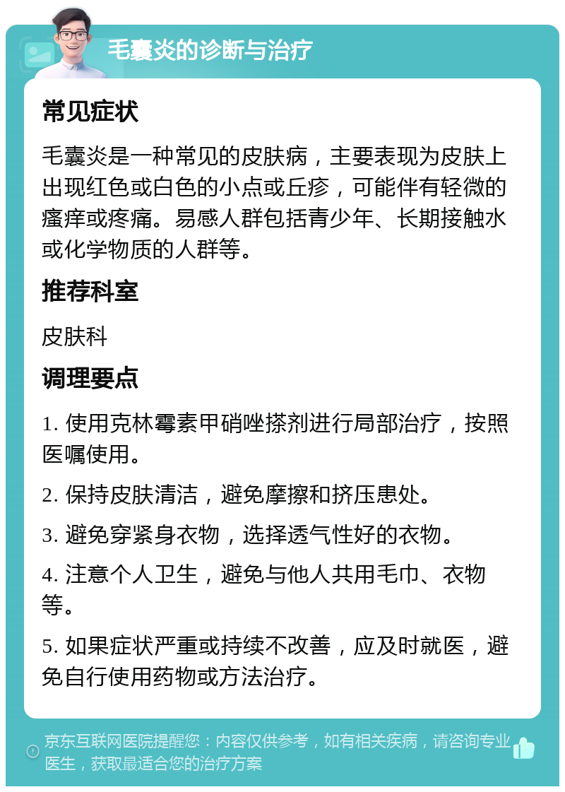 毛囊炎的诊断与治疗 常见症状 毛囊炎是一种常见的皮肤病，主要表现为皮肤上出现红色或白色的小点或丘疹，可能伴有轻微的瘙痒或疼痛。易感人群包括青少年、长期接触水或化学物质的人群等。 推荐科室 皮肤科 调理要点 1. 使用克林霉素甲硝唑搽剂进行局部治疗，按照医嘱使用。 2. 保持皮肤清洁，避免摩擦和挤压患处。 3. 避免穿紧身衣物，选择透气性好的衣物。 4. 注意个人卫生，避免与他人共用毛巾、衣物等。 5. 如果症状严重或持续不改善，应及时就医，避免自行使用药物或方法治疗。