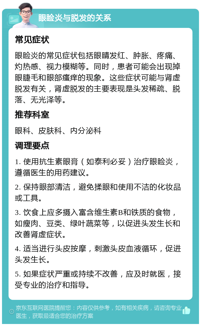 眼睑炎与脱发的关系 常见症状 眼睑炎的常见症状包括眼睛发红、肿胀、疼痛、灼热感、视力模糊等。同时，患者可能会出现掉眼睫毛和眼部瘙痒的现象。这些症状可能与肾虚脱发有关，肾虚脱发的主要表现是头发稀疏、脱落、无光泽等。 推荐科室 眼科、皮肤科、内分泌科 调理要点 1. 使用抗生素眼膏（如泰利必妥）治疗眼睑炎，遵循医生的用药建议。 2. 保持眼部清洁，避免揉眼和使用不洁的化妆品或工具。 3. 饮食上应多摄入富含维生素B和铁质的食物，如瘦肉、豆类、绿叶蔬菜等，以促进头发生长和改善肾虚症状。 4. 适当进行头皮按摩，刺激头皮血液循环，促进头发生长。 5. 如果症状严重或持续不改善，应及时就医，接受专业的治疗和指导。