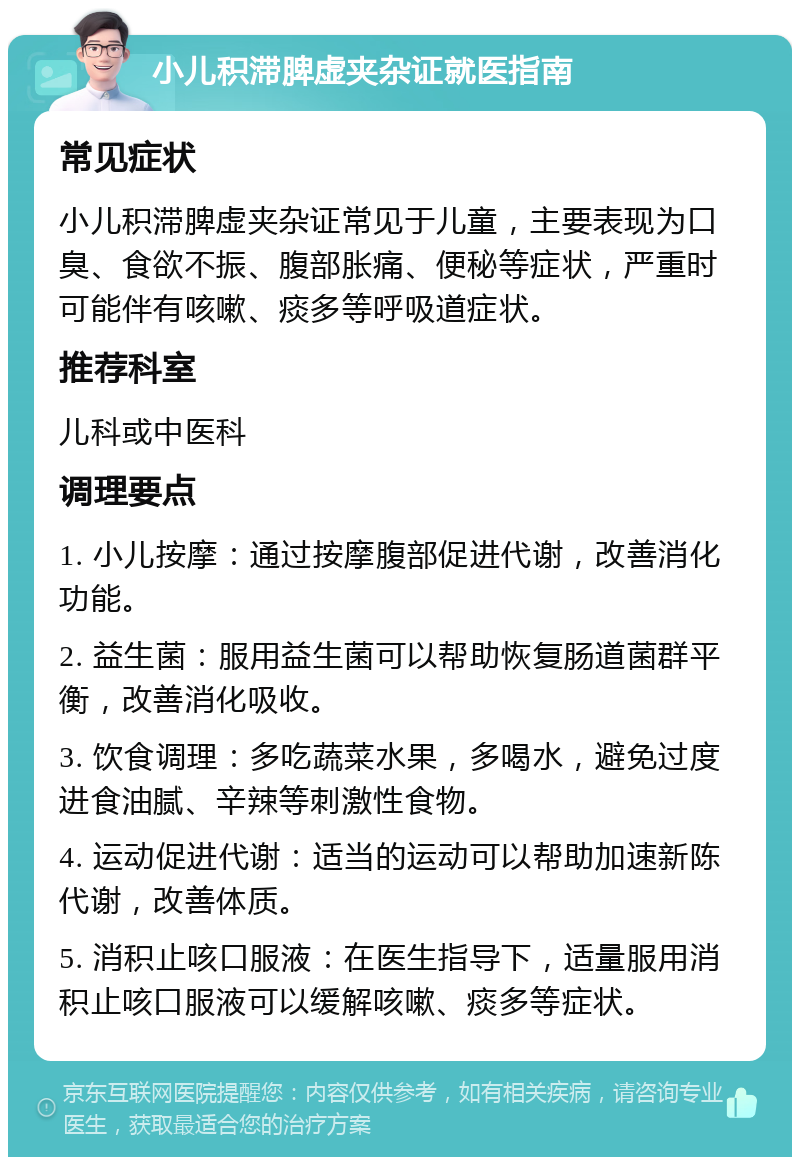 小儿积滞脾虚夹杂证就医指南 常见症状 小儿积滞脾虚夹杂证常见于儿童，主要表现为口臭、食欲不振、腹部胀痛、便秘等症状，严重时可能伴有咳嗽、痰多等呼吸道症状。 推荐科室 儿科或中医科 调理要点 1. 小儿按摩：通过按摩腹部促进代谢，改善消化功能。 2. 益生菌：服用益生菌可以帮助恢复肠道菌群平衡，改善消化吸收。 3. 饮食调理：多吃蔬菜水果，多喝水，避免过度进食油腻、辛辣等刺激性食物。 4. 运动促进代谢：适当的运动可以帮助加速新陈代谢，改善体质。 5. 消积止咳口服液：在医生指导下，适量服用消积止咳口服液可以缓解咳嗽、痰多等症状。