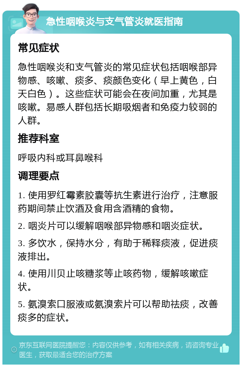 急性咽喉炎与支气管炎就医指南 常见症状 急性咽喉炎和支气管炎的常见症状包括咽喉部异物感、咳嗽、痰多、痰颜色变化（早上黄色，白天白色）。这些症状可能会在夜间加重，尤其是咳嗽。易感人群包括长期吸烟者和免疫力较弱的人群。 推荐科室 呼吸内科或耳鼻喉科 调理要点 1. 使用罗红霉素胶囊等抗生素进行治疗，注意服药期间禁止饮酒及食用含酒精的食物。 2. 咽炎片可以缓解咽喉部异物感和咽炎症状。 3. 多饮水，保持水分，有助于稀释痰液，促进痰液排出。 4. 使用川贝止咳糖浆等止咳药物，缓解咳嗽症状。 5. 氨溴索口服液或氨溴索片可以帮助祛痰，改善痰多的症状。