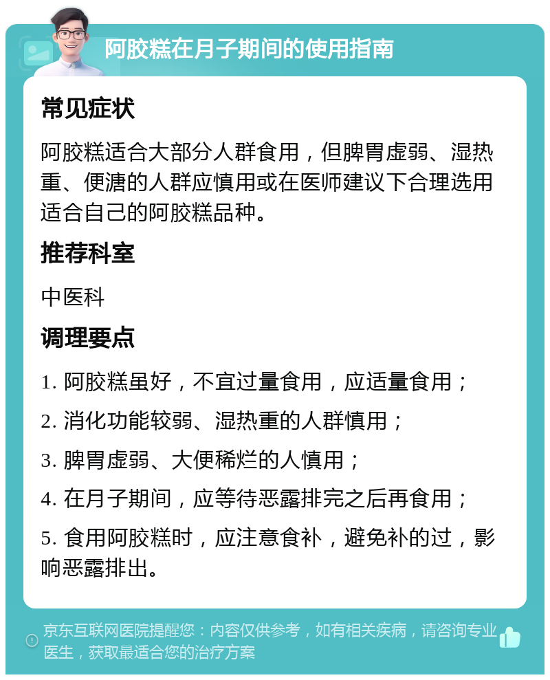 阿胶糕在月子期间的使用指南 常见症状 阿胶糕适合大部分人群食用，但脾胃虚弱、湿热重、便溏的人群应慎用或在医师建议下合理选用适合自己的阿胶糕品种。 推荐科室 中医科 调理要点 1. 阿胶糕虽好，不宜过量食用，应适量食用； 2. 消化功能较弱、湿热重的人群慎用； 3. 脾胃虚弱、大便稀烂的人慎用； 4. 在月子期间，应等待恶露排完之后再食用； 5. 食用阿胶糕时，应注意食补，避免补的过，影响恶露排出。