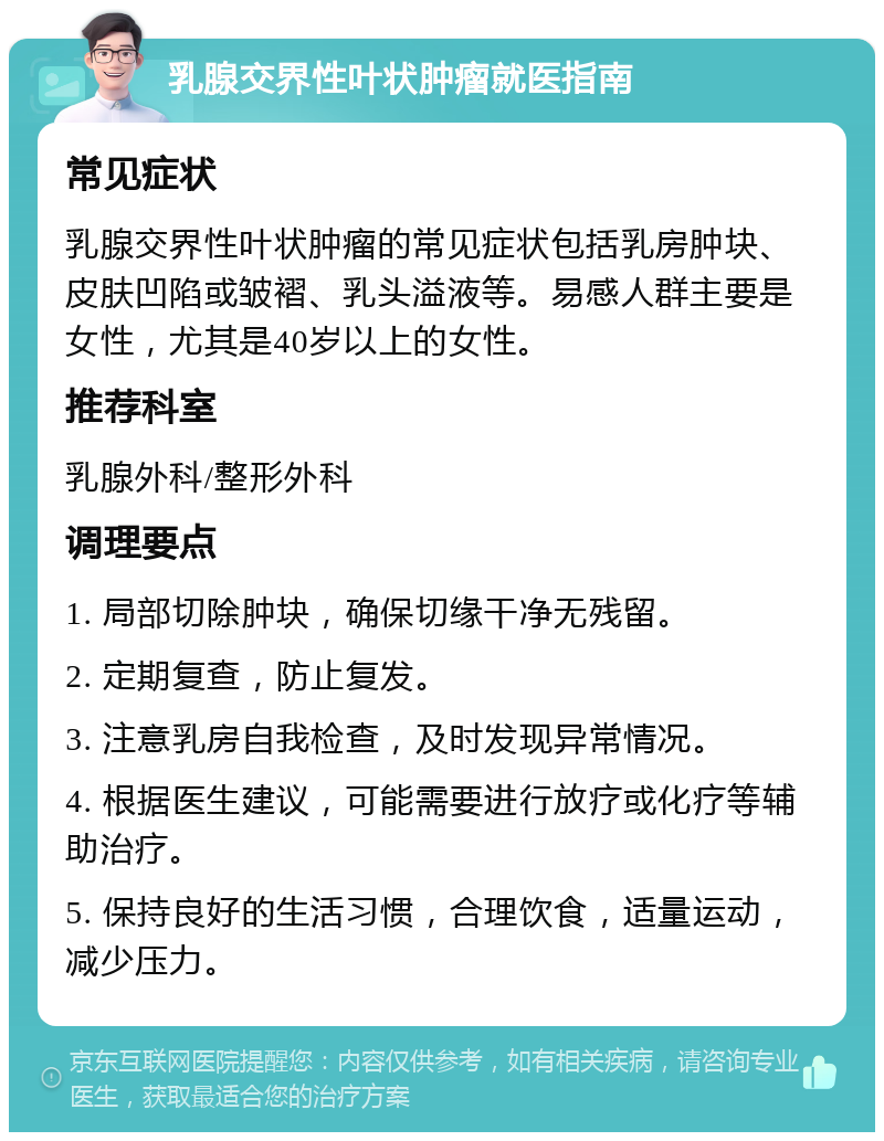 乳腺交界性叶状肿瘤就医指南 常见症状 乳腺交界性叶状肿瘤的常见症状包括乳房肿块、皮肤凹陷或皱褶、乳头溢液等。易感人群主要是女性，尤其是40岁以上的女性。 推荐科室 乳腺外科/整形外科 调理要点 1. 局部切除肿块，确保切缘干净无残留。 2. 定期复查，防止复发。 3. 注意乳房自我检查，及时发现异常情况。 4. 根据医生建议，可能需要进行放疗或化疗等辅助治疗。 5. 保持良好的生活习惯，合理饮食，适量运动，减少压力。