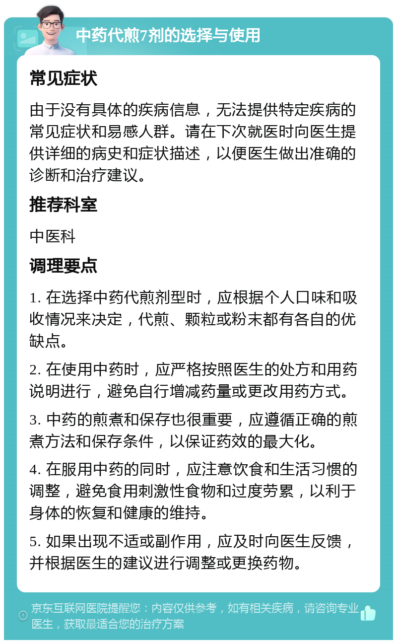 中药代煎7剂的选择与使用 常见症状 由于没有具体的疾病信息，无法提供特定疾病的常见症状和易感人群。请在下次就医时向医生提供详细的病史和症状描述，以便医生做出准确的诊断和治疗建议。 推荐科室 中医科 调理要点 1. 在选择中药代煎剂型时，应根据个人口味和吸收情况来决定，代煎、颗粒或粉末都有各自的优缺点。 2. 在使用中药时，应严格按照医生的处方和用药说明进行，避免自行增减药量或更改用药方式。 3. 中药的煎煮和保存也很重要，应遵循正确的煎煮方法和保存条件，以保证药效的最大化。 4. 在服用中药的同时，应注意饮食和生活习惯的调整，避免食用刺激性食物和过度劳累，以利于身体的恢复和健康的维持。 5. 如果出现不适或副作用，应及时向医生反馈，并根据医生的建议进行调整或更换药物。