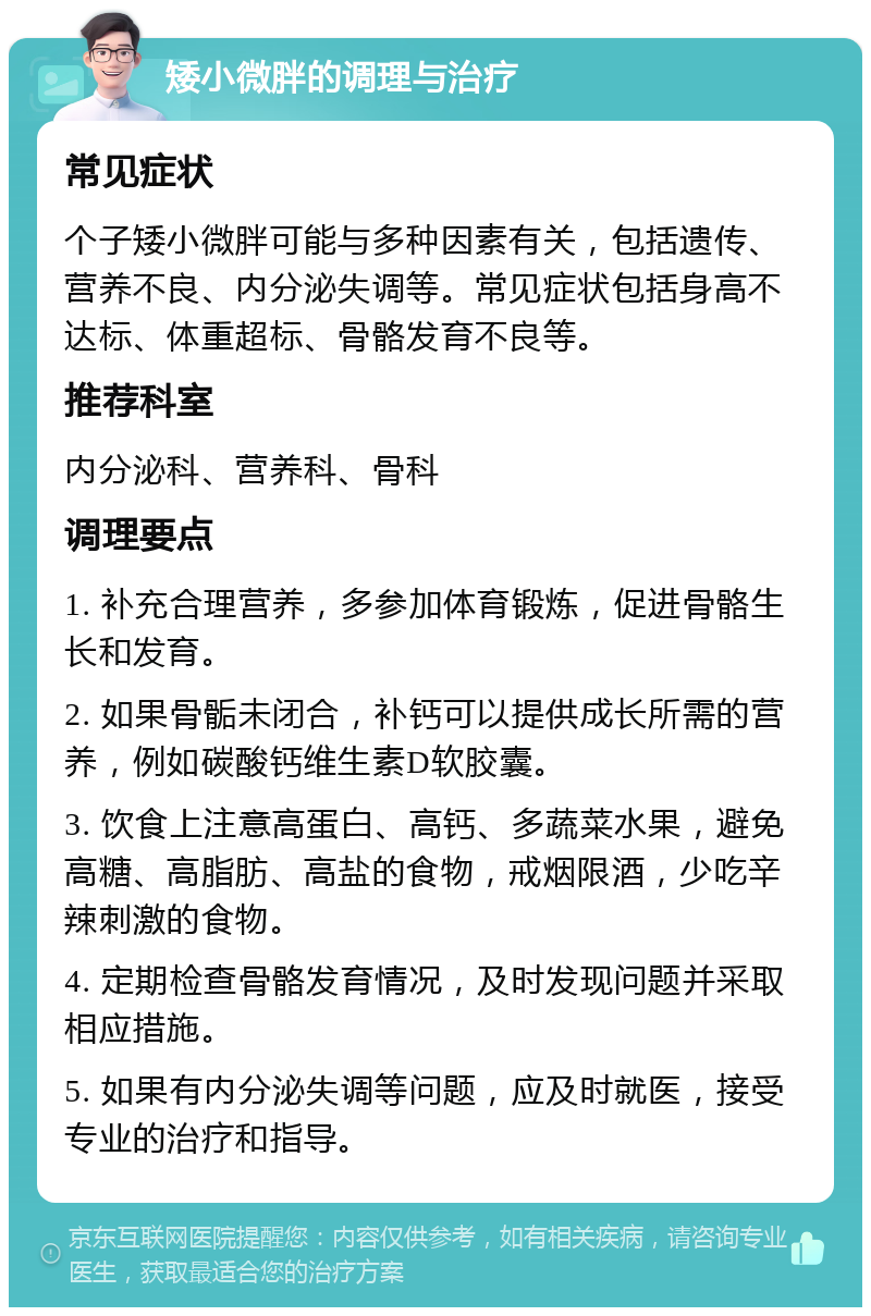 矮小微胖的调理与治疗 常见症状 个子矮小微胖可能与多种因素有关，包括遗传、营养不良、内分泌失调等。常见症状包括身高不达标、体重超标、骨骼发育不良等。 推荐科室 内分泌科、营养科、骨科 调理要点 1. 补充合理营养，多参加体育锻炼，促进骨骼生长和发育。 2. 如果骨骺未闭合，补钙可以提供成长所需的营养，例如碳酸钙维生素D软胶囊。 3. 饮食上注意高蛋白、高钙、多蔬菜水果，避免高糖、高脂肪、高盐的食物，戒烟限酒，少吃辛辣刺激的食物。 4. 定期检查骨骼发育情况，及时发现问题并采取相应措施。 5. 如果有内分泌失调等问题，应及时就医，接受专业的治疗和指导。