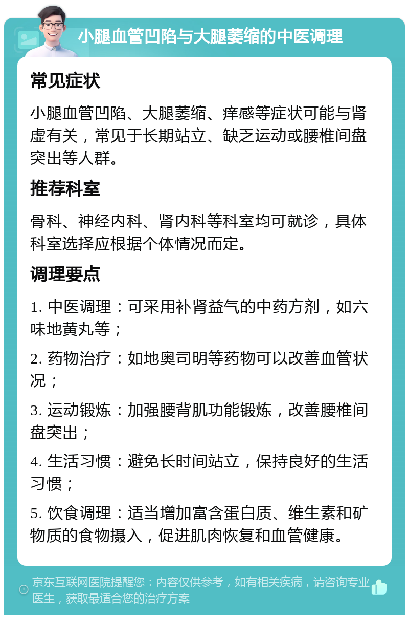 小腿血管凹陷与大腿萎缩的中医调理 常见症状 小腿血管凹陷、大腿萎缩、痒感等症状可能与肾虚有关，常见于长期站立、缺乏运动或腰椎间盘突出等人群。 推荐科室 骨科、神经内科、肾内科等科室均可就诊，具体科室选择应根据个体情况而定。 调理要点 1. 中医调理：可采用补肾益气的中药方剂，如六味地黄丸等； 2. 药物治疗：如地奥司明等药物可以改善血管状况； 3. 运动锻炼：加强腰背肌功能锻炼，改善腰椎间盘突出； 4. 生活习惯：避免长时间站立，保持良好的生活习惯； 5. 饮食调理：适当增加富含蛋白质、维生素和矿物质的食物摄入，促进肌肉恢复和血管健康。