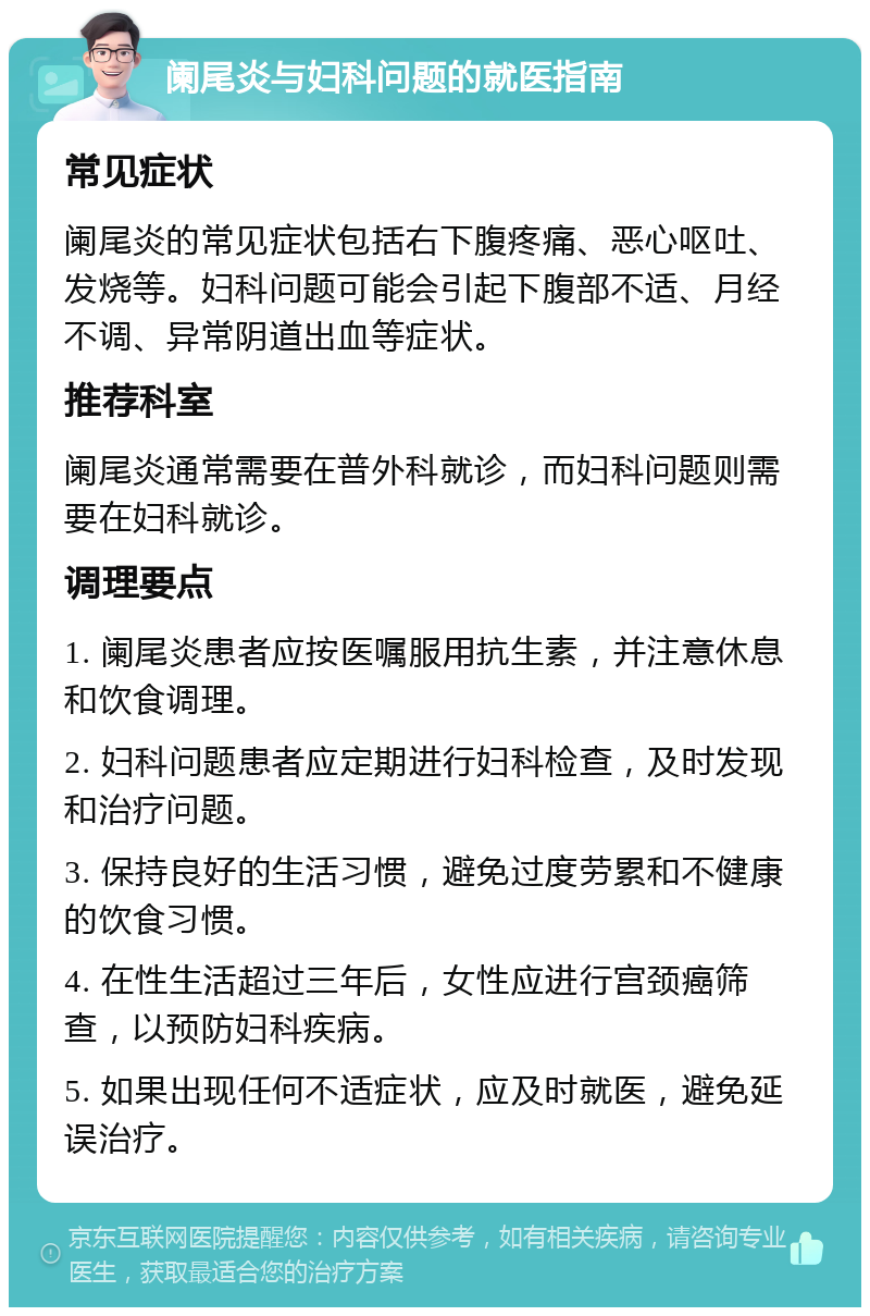 阑尾炎与妇科问题的就医指南 常见症状 阑尾炎的常见症状包括右下腹疼痛、恶心呕吐、发烧等。妇科问题可能会引起下腹部不适、月经不调、异常阴道出血等症状。 推荐科室 阑尾炎通常需要在普外科就诊，而妇科问题则需要在妇科就诊。 调理要点 1. 阑尾炎患者应按医嘱服用抗生素，并注意休息和饮食调理。 2. 妇科问题患者应定期进行妇科检查，及时发现和治疗问题。 3. 保持良好的生活习惯，避免过度劳累和不健康的饮食习惯。 4. 在性生活超过三年后，女性应进行宫颈癌筛查，以预防妇科疾病。 5. 如果出现任何不适症状，应及时就医，避免延误治疗。