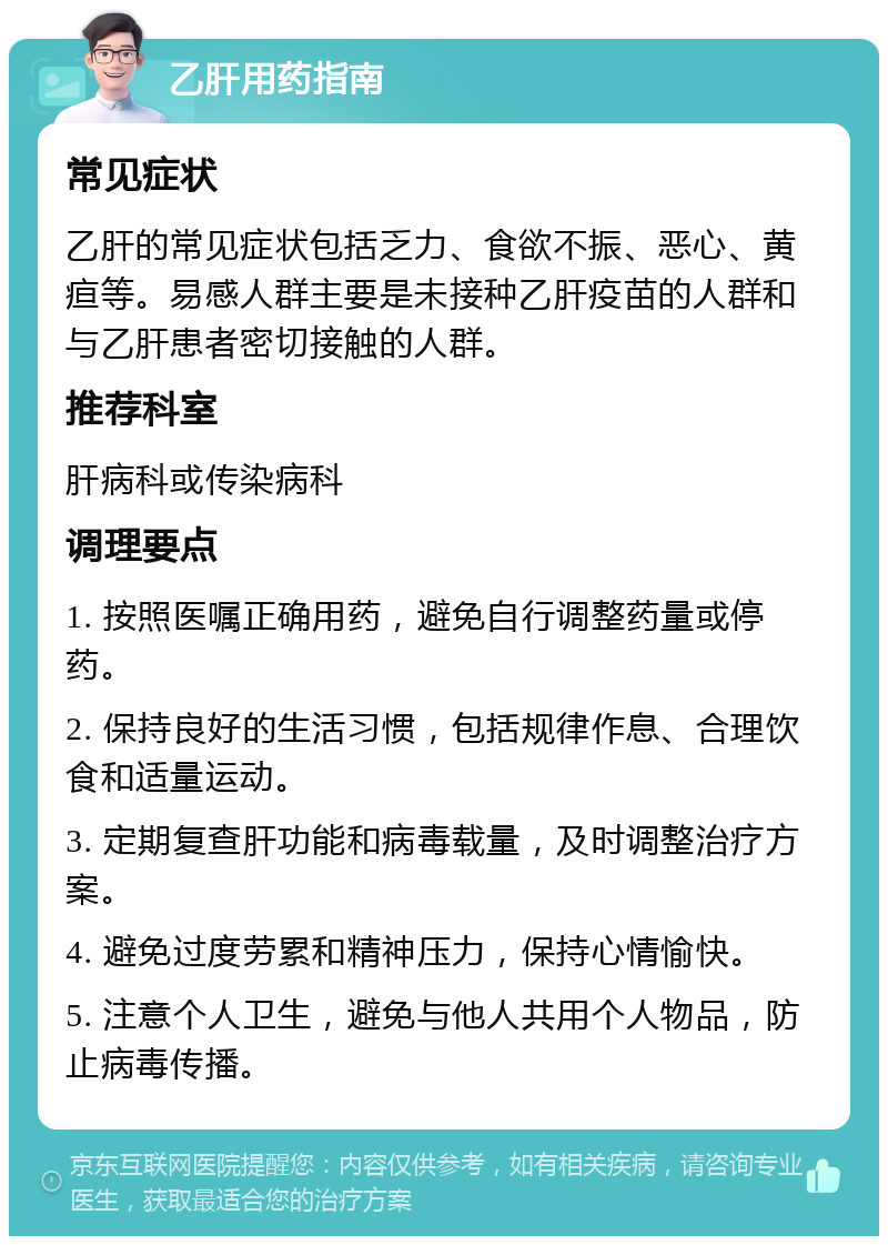 乙肝用药指南 常见症状 乙肝的常见症状包括乏力、食欲不振、恶心、黄疸等。易感人群主要是未接种乙肝疫苗的人群和与乙肝患者密切接触的人群。 推荐科室 肝病科或传染病科 调理要点 1. 按照医嘱正确用药，避免自行调整药量或停药。 2. 保持良好的生活习惯，包括规律作息、合理饮食和适量运动。 3. 定期复查肝功能和病毒载量，及时调整治疗方案。 4. 避免过度劳累和精神压力，保持心情愉快。 5. 注意个人卫生，避免与他人共用个人物品，防止病毒传播。