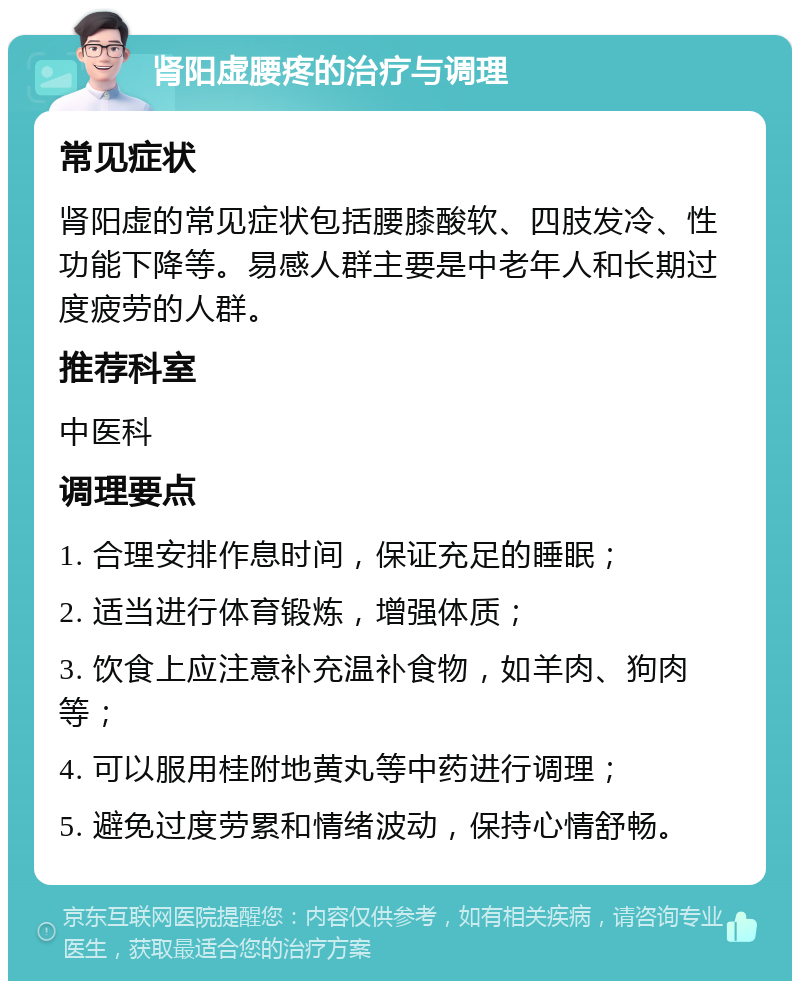 肾阳虚腰疼的治疗与调理 常见症状 肾阳虚的常见症状包括腰膝酸软、四肢发冷、性功能下降等。易感人群主要是中老年人和长期过度疲劳的人群。 推荐科室 中医科 调理要点 1. 合理安排作息时间，保证充足的睡眠； 2. 适当进行体育锻炼，增强体质； 3. 饮食上应注意补充温补食物，如羊肉、狗肉等； 4. 可以服用桂附地黄丸等中药进行调理； 5. 避免过度劳累和情绪波动，保持心情舒畅。