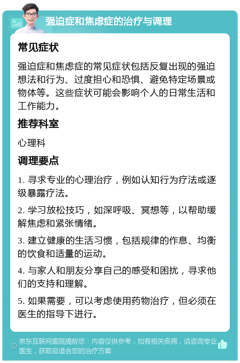 强迫症和焦虑症的治疗与调理 常见症状 强迫症和焦虑症的常见症状包括反复出现的强迫想法和行为、过度担心和恐惧、避免特定场景或物体等。这些症状可能会影响个人的日常生活和工作能力。 推荐科室 心理科 调理要点 1. 寻求专业的心理治疗，例如认知行为疗法或逐级暴露疗法。 2. 学习放松技巧，如深呼吸、冥想等，以帮助缓解焦虑和紧张情绪。 3. 建立健康的生活习惯，包括规律的作息、均衡的饮食和适量的运动。 4. 与家人和朋友分享自己的感受和困扰，寻求他们的支持和理解。 5. 如果需要，可以考虑使用药物治疗，但必须在医生的指导下进行。