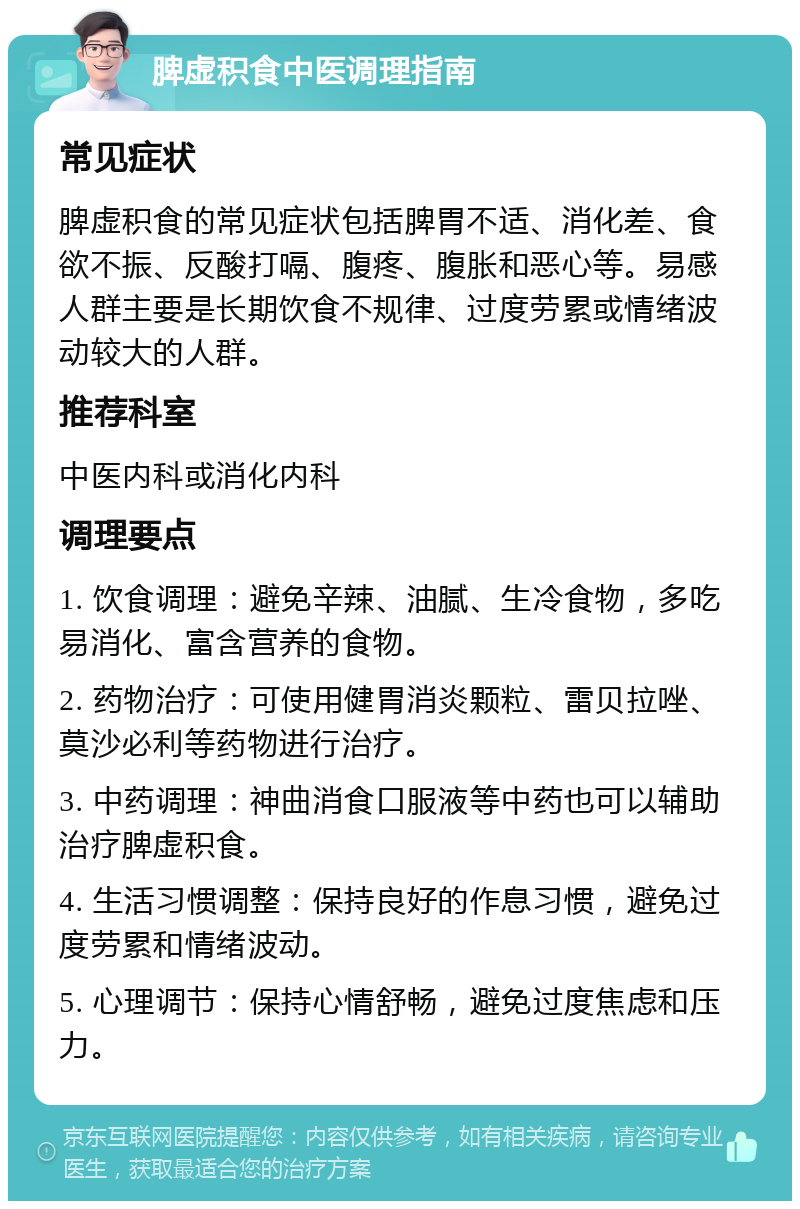 脾虚积食中医调理指南 常见症状 脾虚积食的常见症状包括脾胃不适、消化差、食欲不振、反酸打嗝、腹疼、腹胀和恶心等。易感人群主要是长期饮食不规律、过度劳累或情绪波动较大的人群。 推荐科室 中医内科或消化内科 调理要点 1. 饮食调理：避免辛辣、油腻、生冷食物，多吃易消化、富含营养的食物。 2. 药物治疗：可使用健胃消炎颗粒、雷贝拉唑、莫沙必利等药物进行治疗。 3. 中药调理：神曲消食口服液等中药也可以辅助治疗脾虚积食。 4. 生活习惯调整：保持良好的作息习惯，避免过度劳累和情绪波动。 5. 心理调节：保持心情舒畅，避免过度焦虑和压力。