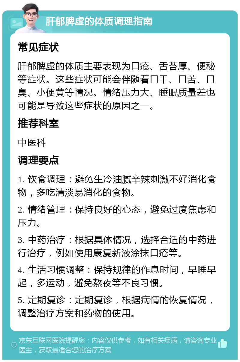 肝郁脾虚的体质调理指南 常见症状 肝郁脾虚的体质主要表现为口疮、舌苔厚、便秘等症状。这些症状可能会伴随着口干、口苦、口臭、小便黄等情况。情绪压力大、睡眠质量差也可能是导致这些症状的原因之一。 推荐科室 中医科 调理要点 1. 饮食调理：避免生冷油腻辛辣刺激不好消化食物，多吃清淡易消化的食物。 2. 情绪管理：保持良好的心态，避免过度焦虑和压力。 3. 中药治疗：根据具体情况，选择合适的中药进行治疗，例如使用康复新液涂抹口疮等。 4. 生活习惯调整：保持规律的作息时间，早睡早起，多运动，避免熬夜等不良习惯。 5. 定期复诊：定期复诊，根据病情的恢复情况，调整治疗方案和药物的使用。