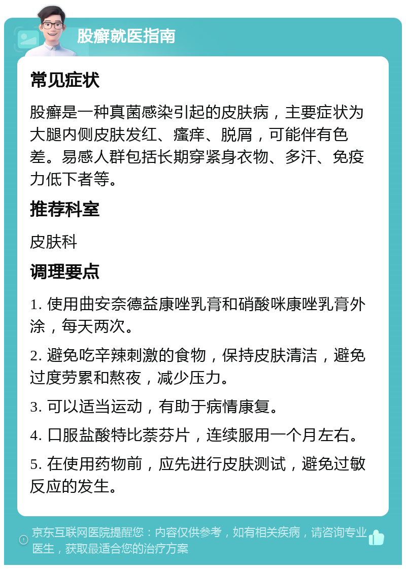 股癣就医指南 常见症状 股癣是一种真菌感染引起的皮肤病，主要症状为大腿内侧皮肤发红、瘙痒、脱屑，可能伴有色差。易感人群包括长期穿紧身衣物、多汗、免疫力低下者等。 推荐科室 皮肤科 调理要点 1. 使用曲安奈德益康唑乳膏和硝酸咪康唑乳膏外涂，每天两次。 2. 避免吃辛辣刺激的食物，保持皮肤清洁，避免过度劳累和熬夜，减少压力。 3. 可以适当运动，有助于病情康复。 4. 口服盐酸特比萘芬片，连续服用一个月左右。 5. 在使用药物前，应先进行皮肤测试，避免过敏反应的发生。