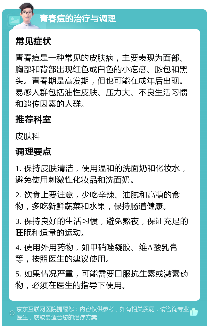 青春痘的治疗与调理 常见症状 青春痘是一种常见的皮肤病，主要表现为面部、胸部和背部出现红色或白色的小疙瘩、脓包和黑头。青春期是高发期，但也可能在成年后出现。易感人群包括油性皮肤、压力大、不良生活习惯和遗传因素的人群。 推荐科室 皮肤科 调理要点 1. 保持皮肤清洁，使用温和的洗面奶和化妆水，避免使用刺激性化妆品和洗面奶。 2. 饮食上要注意，少吃辛辣、油腻和高糖的食物，多吃新鲜蔬菜和水果，保持肠道健康。 3. 保持良好的生活习惯，避免熬夜，保证充足的睡眠和适量的运动。 4. 使用外用药物，如甲硝唑凝胶、维A酸乳膏等，按照医生的建议使用。 5. 如果情况严重，可能需要口服抗生素或激素药物，必须在医生的指导下使用。