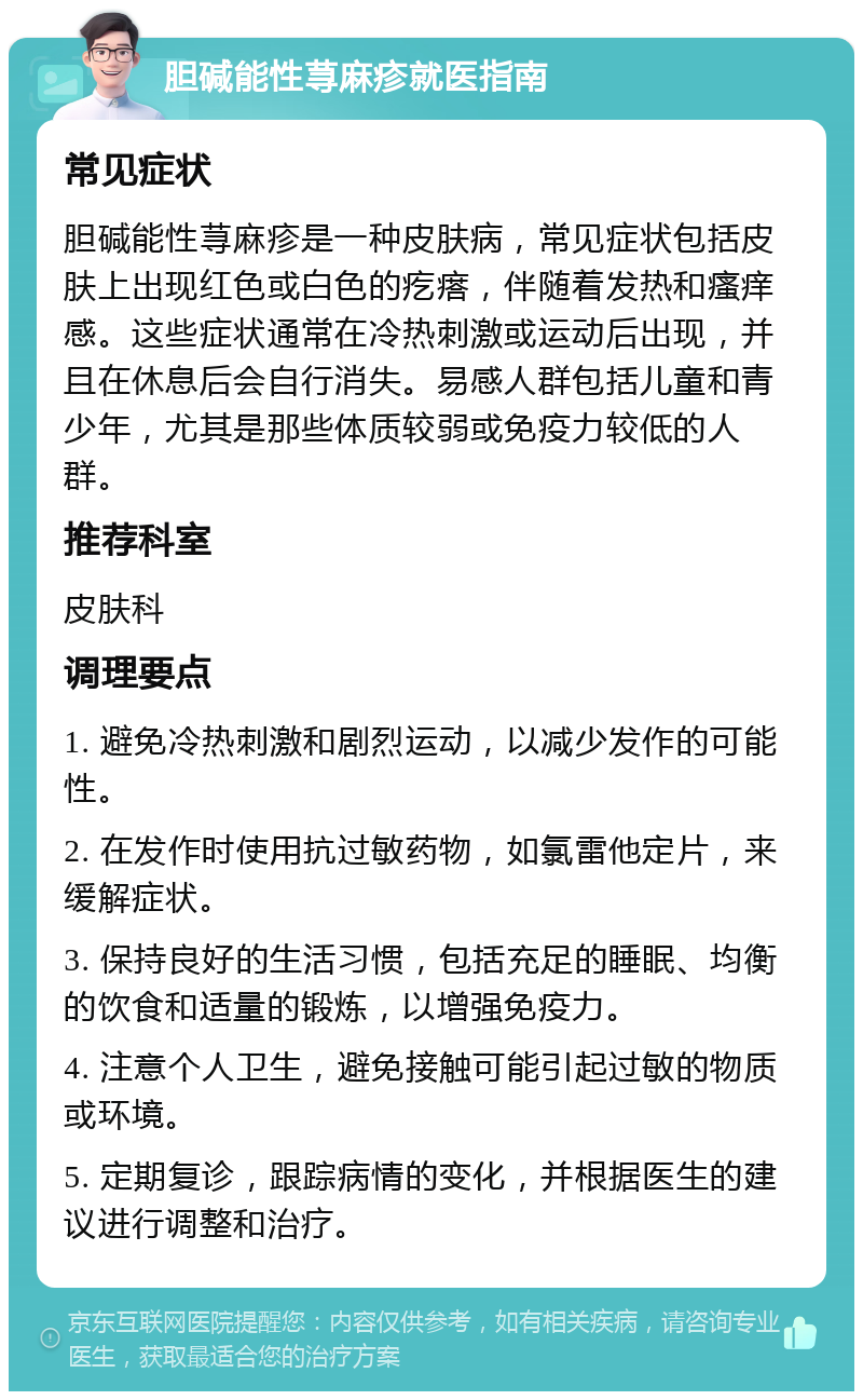 胆碱能性荨麻疹就医指南 常见症状 胆碱能性荨麻疹是一种皮肤病，常见症状包括皮肤上出现红色或白色的疙瘩，伴随着发热和瘙痒感。这些症状通常在冷热刺激或运动后出现，并且在休息后会自行消失。易感人群包括儿童和青少年，尤其是那些体质较弱或免疫力较低的人群。 推荐科室 皮肤科 调理要点 1. 避免冷热刺激和剧烈运动，以减少发作的可能性。 2. 在发作时使用抗过敏药物，如氯雷他定片，来缓解症状。 3. 保持良好的生活习惯，包括充足的睡眠、均衡的饮食和适量的锻炼，以增强免疫力。 4. 注意个人卫生，避免接触可能引起过敏的物质或环境。 5. 定期复诊，跟踪病情的变化，并根据医生的建议进行调整和治疗。