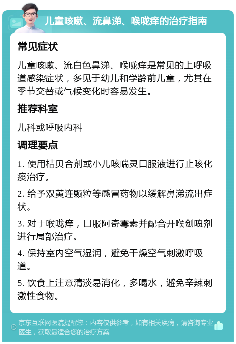 儿童咳嗽、流鼻涕、喉咙痒的治疗指南 常见症状 儿童咳嗽、流白色鼻涕、喉咙痒是常见的上呼吸道感染症状，多见于幼儿和学龄前儿童，尤其在季节交替或气候变化时容易发生。 推荐科室 儿科或呼吸内科 调理要点 1. 使用桔贝合剂或小儿咳喘灵口服液进行止咳化痰治疗。 2. 给予双黄连颗粒等感冒药物以缓解鼻涕流出症状。 3. 对于喉咙痒，口服阿奇霉素并配合开喉剑喷剂进行局部治疗。 4. 保持室内空气湿润，避免干燥空气刺激呼吸道。 5. 饮食上注意清淡易消化，多喝水，避免辛辣刺激性食物。