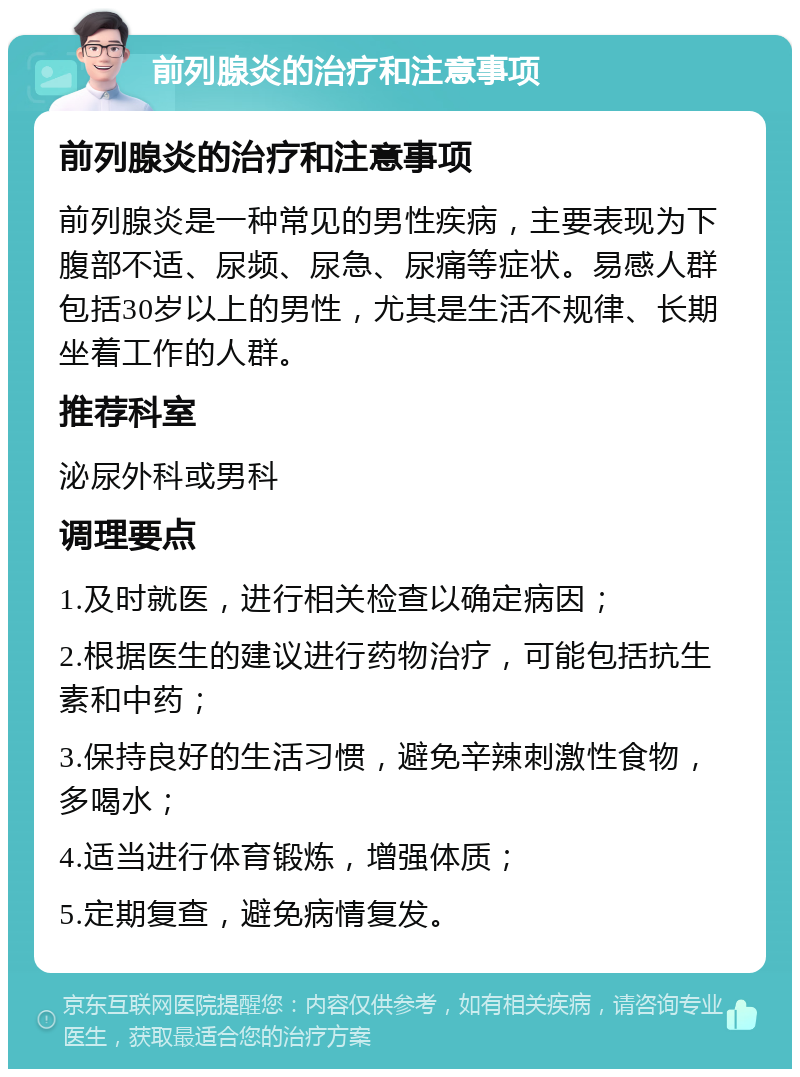 前列腺炎的治疗和注意事项 前列腺炎的治疗和注意事项 前列腺炎是一种常见的男性疾病，主要表现为下腹部不适、尿频、尿急、尿痛等症状。易感人群包括30岁以上的男性，尤其是生活不规律、长期坐着工作的人群。 推荐科室 泌尿外科或男科 调理要点 1.及时就医，进行相关检查以确定病因； 2.根据医生的建议进行药物治疗，可能包括抗生素和中药； 3.保持良好的生活习惯，避免辛辣刺激性食物，多喝水； 4.适当进行体育锻炼，增强体质； 5.定期复查，避免病情复发。