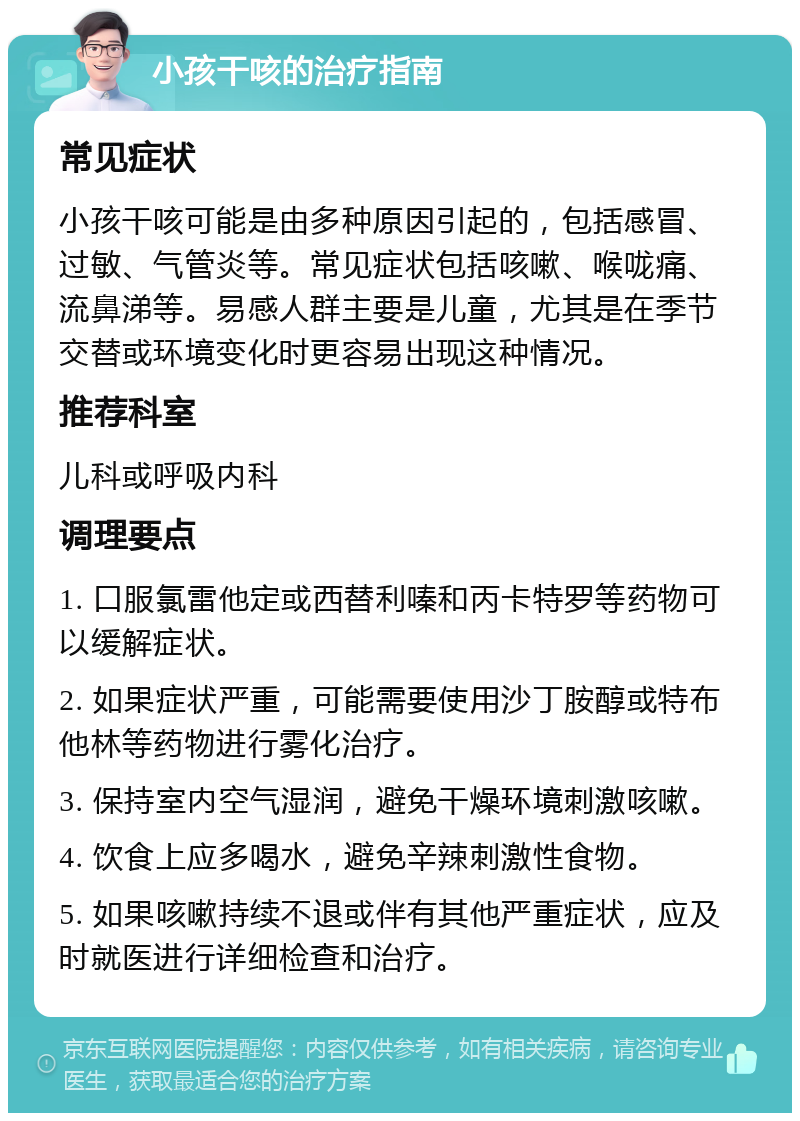 小孩干咳的治疗指南 常见症状 小孩干咳可能是由多种原因引起的，包括感冒、过敏、气管炎等。常见症状包括咳嗽、喉咙痛、流鼻涕等。易感人群主要是儿童，尤其是在季节交替或环境变化时更容易出现这种情况。 推荐科室 儿科或呼吸内科 调理要点 1. 口服氯雷他定或西替利嗪和丙卡特罗等药物可以缓解症状。 2. 如果症状严重，可能需要使用沙丁胺醇或特布他林等药物进行雾化治疗。 3. 保持室内空气湿润，避免干燥环境刺激咳嗽。 4. 饮食上应多喝水，避免辛辣刺激性食物。 5. 如果咳嗽持续不退或伴有其他严重症状，应及时就医进行详细检查和治疗。