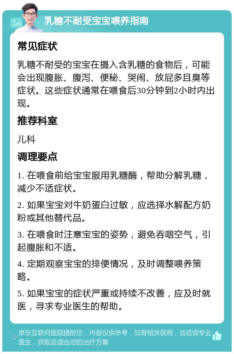 乳糖不耐受宝宝喂养指南 常见症状 乳糖不耐受的宝宝在摄入含乳糖的食物后，可能会出现腹胀、腹泻、便秘、哭闹、放屁多且臭等症状。这些症状通常在喂食后30分钟到2小时内出现。 推荐科室 儿科 调理要点 1. 在喂食前给宝宝服用乳糖酶，帮助分解乳糖，减少不适症状。 2. 如果宝宝对牛奶蛋白过敏，应选择水解配方奶粉或其他替代品。 3. 在喂食时注意宝宝的姿势，避免吞咽空气，引起腹胀和不适。 4. 定期观察宝宝的排便情况，及时调整喂养策略。 5. 如果宝宝的症状严重或持续不改善，应及时就医，寻求专业医生的帮助。