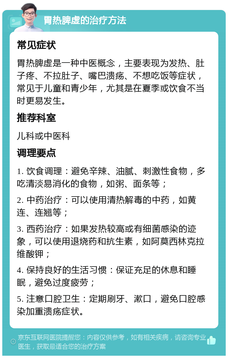 胃热脾虚的治疗方法 常见症状 胃热脾虚是一种中医概念，主要表现为发热、肚子疼、不拉肚子、嘴巴溃疡、不想吃饭等症状，常见于儿童和青少年，尤其是在夏季或饮食不当时更易发生。 推荐科室 儿科或中医科 调理要点 1. 饮食调理：避免辛辣、油腻、刺激性食物，多吃清淡易消化的食物，如粥、面条等； 2. 中药治疗：可以使用清热解毒的中药，如黄连、连翘等； 3. 西药治疗：如果发热较高或有细菌感染的迹象，可以使用退烧药和抗生素，如阿莫西林克拉维酸钾； 4. 保持良好的生活习惯：保证充足的休息和睡眠，避免过度疲劳； 5. 注意口腔卫生：定期刷牙、漱口，避免口腔感染加重溃疡症状。