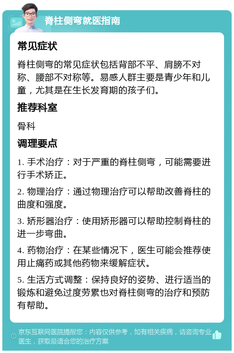 脊柱侧弯就医指南 常见症状 脊柱侧弯的常见症状包括背部不平、肩膀不对称、腰部不对称等。易感人群主要是青少年和儿童，尤其是在生长发育期的孩子们。 推荐科室 骨科 调理要点 1. 手术治疗：对于严重的脊柱侧弯，可能需要进行手术矫正。 2. 物理治疗：通过物理治疗可以帮助改善脊柱的曲度和强度。 3. 矫形器治疗：使用矫形器可以帮助控制脊柱的进一步弯曲。 4. 药物治疗：在某些情况下，医生可能会推荐使用止痛药或其他药物来缓解症状。 5. 生活方式调整：保持良好的姿势、进行适当的锻炼和避免过度劳累也对脊柱侧弯的治疗和预防有帮助。