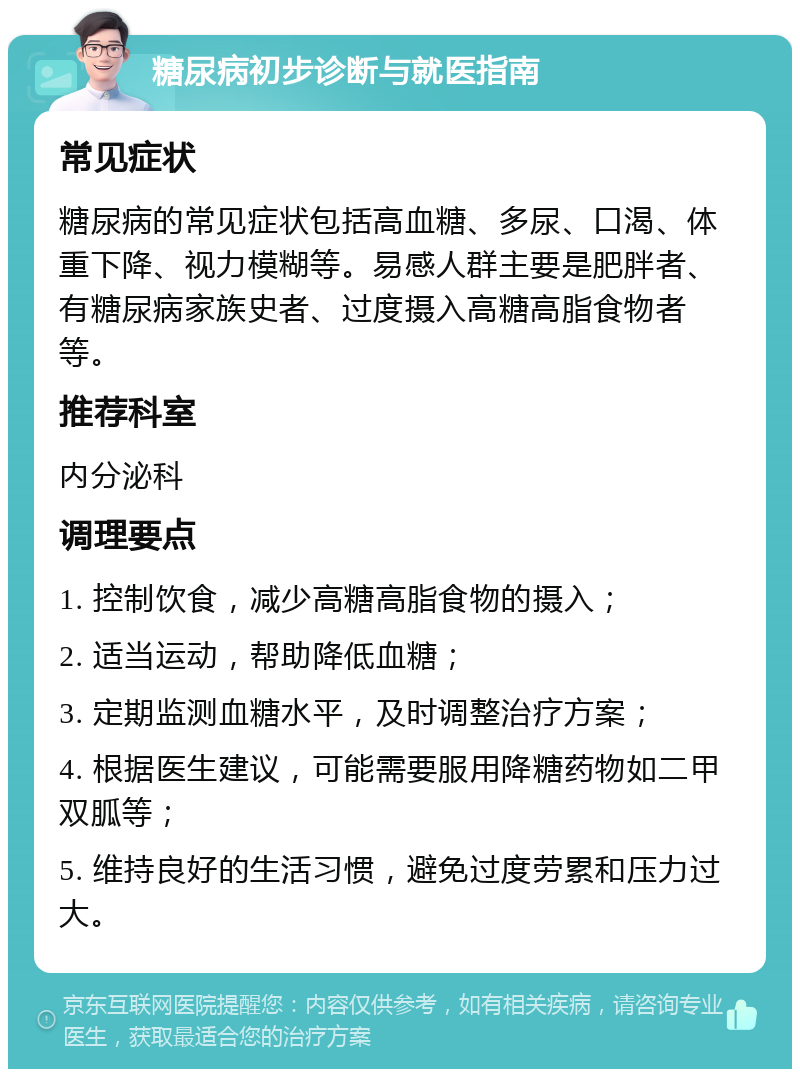 糖尿病初步诊断与就医指南 常见症状 糖尿病的常见症状包括高血糖、多尿、口渴、体重下降、视力模糊等。易感人群主要是肥胖者、有糖尿病家族史者、过度摄入高糖高脂食物者等。 推荐科室 内分泌科 调理要点 1. 控制饮食，减少高糖高脂食物的摄入； 2. 适当运动，帮助降低血糖； 3. 定期监测血糖水平，及时调整治疗方案； 4. 根据医生建议，可能需要服用降糖药物如二甲双胍等； 5. 维持良好的生活习惯，避免过度劳累和压力过大。