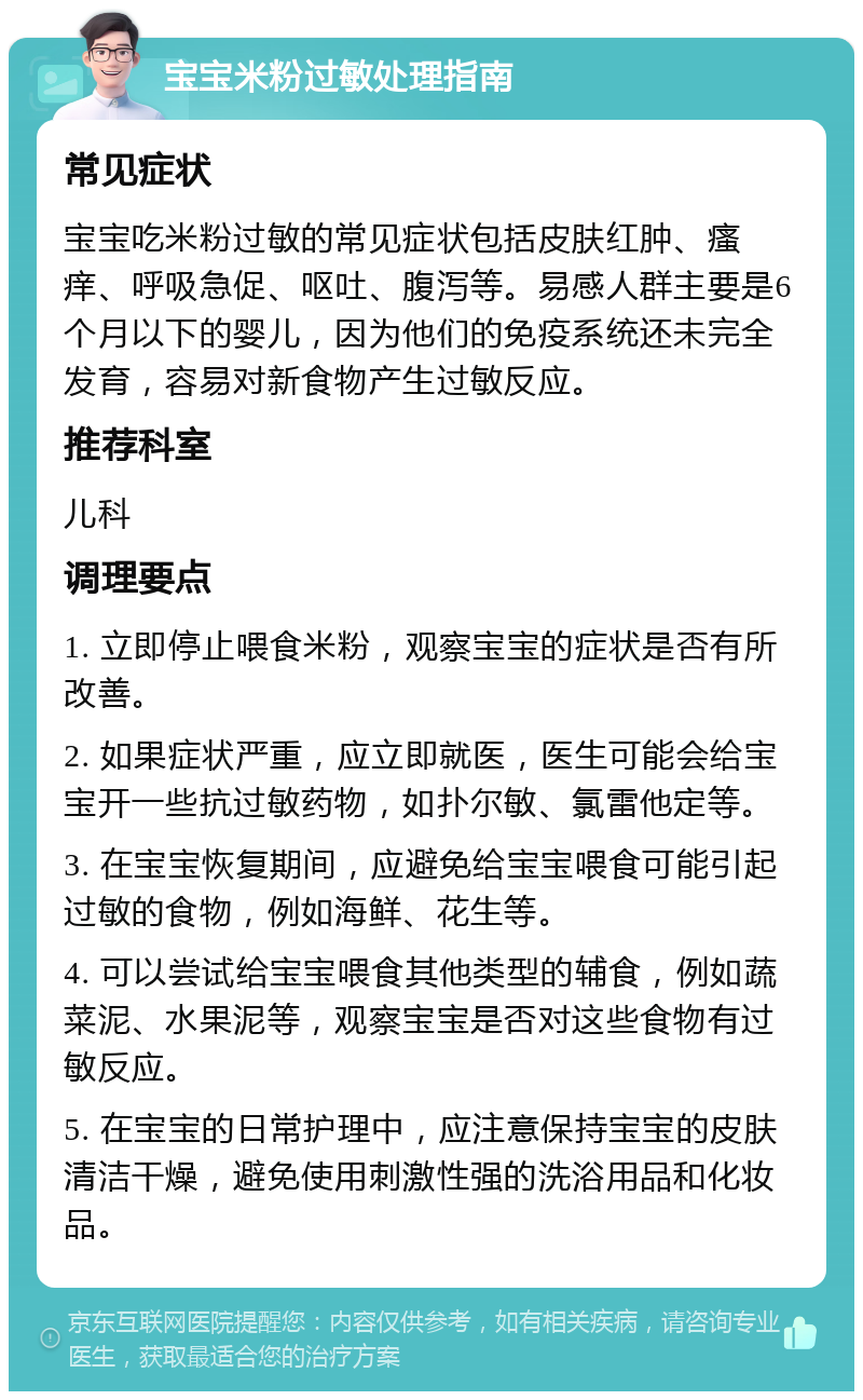 宝宝米粉过敏处理指南 常见症状 宝宝吃米粉过敏的常见症状包括皮肤红肿、瘙痒、呼吸急促、呕吐、腹泻等。易感人群主要是6个月以下的婴儿，因为他们的免疫系统还未完全发育，容易对新食物产生过敏反应。 推荐科室 儿科 调理要点 1. 立即停止喂食米粉，观察宝宝的症状是否有所改善。 2. 如果症状严重，应立即就医，医生可能会给宝宝开一些抗过敏药物，如扑尔敏、氯雷他定等。 3. 在宝宝恢复期间，应避免给宝宝喂食可能引起过敏的食物，例如海鲜、花生等。 4. 可以尝试给宝宝喂食其他类型的辅食，例如蔬菜泥、水果泥等，观察宝宝是否对这些食物有过敏反应。 5. 在宝宝的日常护理中，应注意保持宝宝的皮肤清洁干燥，避免使用刺激性强的洗浴用品和化妆品。