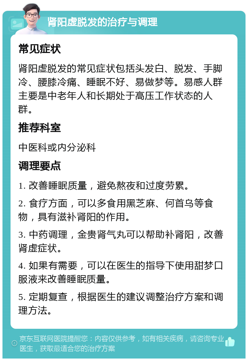 肾阳虚脱发的治疗与调理 常见症状 肾阳虚脱发的常见症状包括头发白、脱发、手脚冷、腰膝冷痛、睡眠不好、易做梦等。易感人群主要是中老年人和长期处于高压工作状态的人群。 推荐科室 中医科或内分泌科 调理要点 1. 改善睡眠质量，避免熬夜和过度劳累。 2. 食疗方面，可以多食用黑芝麻、何首乌等食物，具有滋补肾阳的作用。 3. 中药调理，金贵肾气丸可以帮助补肾阳，改善肾虚症状。 4. 如果有需要，可以在医生的指导下使用甜梦口服液来改善睡眠质量。 5. 定期复查，根据医生的建议调整治疗方案和调理方法。