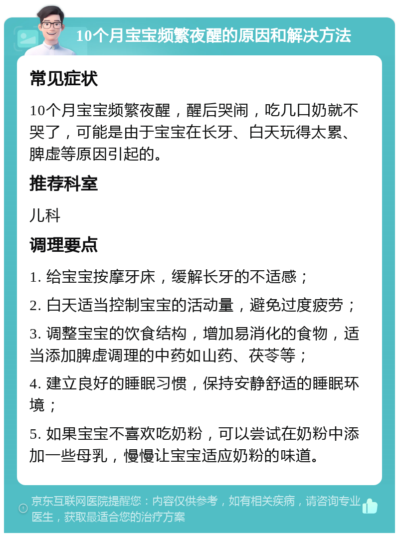 10个月宝宝频繁夜醒的原因和解决方法 常见症状 10个月宝宝频繁夜醒，醒后哭闹，吃几口奶就不哭了，可能是由于宝宝在长牙、白天玩得太累、脾虚等原因引起的。 推荐科室 儿科 调理要点 1. 给宝宝按摩牙床，缓解长牙的不适感； 2. 白天适当控制宝宝的活动量，避免过度疲劳； 3. 调整宝宝的饮食结构，增加易消化的食物，适当添加脾虚调理的中药如山药、茯苓等； 4. 建立良好的睡眠习惯，保持安静舒适的睡眠环境； 5. 如果宝宝不喜欢吃奶粉，可以尝试在奶粉中添加一些母乳，慢慢让宝宝适应奶粉的味道。