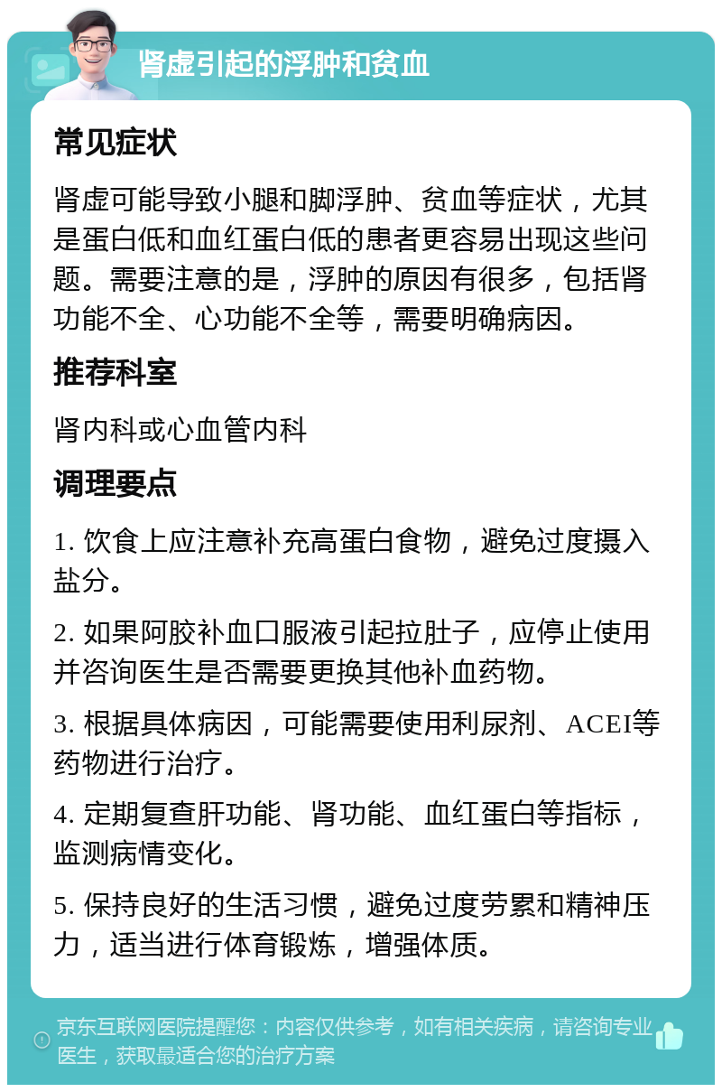 肾虚引起的浮肿和贫血 常见症状 肾虚可能导致小腿和脚浮肿、贫血等症状，尤其是蛋白低和血红蛋白低的患者更容易出现这些问题。需要注意的是，浮肿的原因有很多，包括肾功能不全、心功能不全等，需要明确病因。 推荐科室 肾内科或心血管内科 调理要点 1. 饮食上应注意补充高蛋白食物，避免过度摄入盐分。 2. 如果阿胶补血口服液引起拉肚子，应停止使用并咨询医生是否需要更换其他补血药物。 3. 根据具体病因，可能需要使用利尿剂、ACEI等药物进行治疗。 4. 定期复查肝功能、肾功能、血红蛋白等指标，监测病情变化。 5. 保持良好的生活习惯，避免过度劳累和精神压力，适当进行体育锻炼，增强体质。