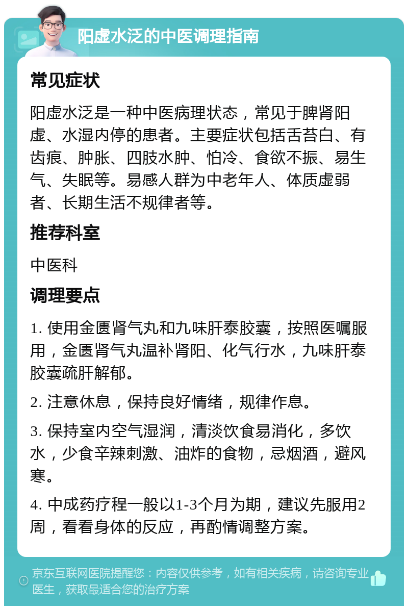 阳虚水泛的中医调理指南 常见症状 阳虚水泛是一种中医病理状态，常见于脾肾阳虚、水湿内停的患者。主要症状包括舌苔白、有齿痕、肿胀、四肢水肿、怕冷、食欲不振、易生气、失眠等。易感人群为中老年人、体质虚弱者、长期生活不规律者等。 推荐科室 中医科 调理要点 1. 使用金匮肾气丸和九味肝泰胶囊，按照医嘱服用，金匮肾气丸温补肾阳、化气行水，九味肝泰胶囊疏肝解郁。 2. 注意休息，保持良好情绪，规律作息。 3. 保持室内空气湿润，清淡饮食易消化，多饮水，少食辛辣刺激、油炸的食物，忌烟酒，避风寒。 4. 中成药疗程一般以1-3个月为期，建议先服用2周，看看身体的反应，再酌情调整方案。