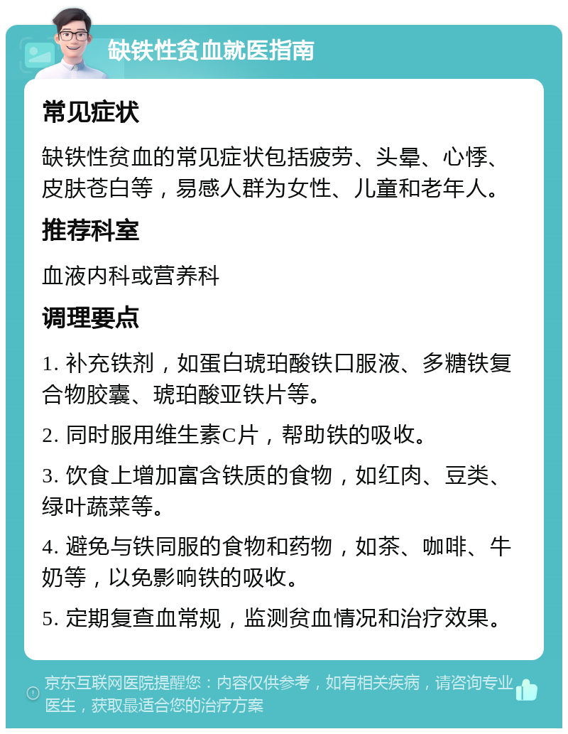 缺铁性贫血就医指南 常见症状 缺铁性贫血的常见症状包括疲劳、头晕、心悸、皮肤苍白等，易感人群为女性、儿童和老年人。 推荐科室 血液内科或营养科 调理要点 1. 补充铁剂，如蛋白琥珀酸铁口服液、多糖铁复合物胶囊、琥珀酸亚铁片等。 2. 同时服用维生素C片，帮助铁的吸收。 3. 饮食上增加富含铁质的食物，如红肉、豆类、绿叶蔬菜等。 4. 避免与铁同服的食物和药物，如茶、咖啡、牛奶等，以免影响铁的吸收。 5. 定期复查血常规，监测贫血情况和治疗效果。