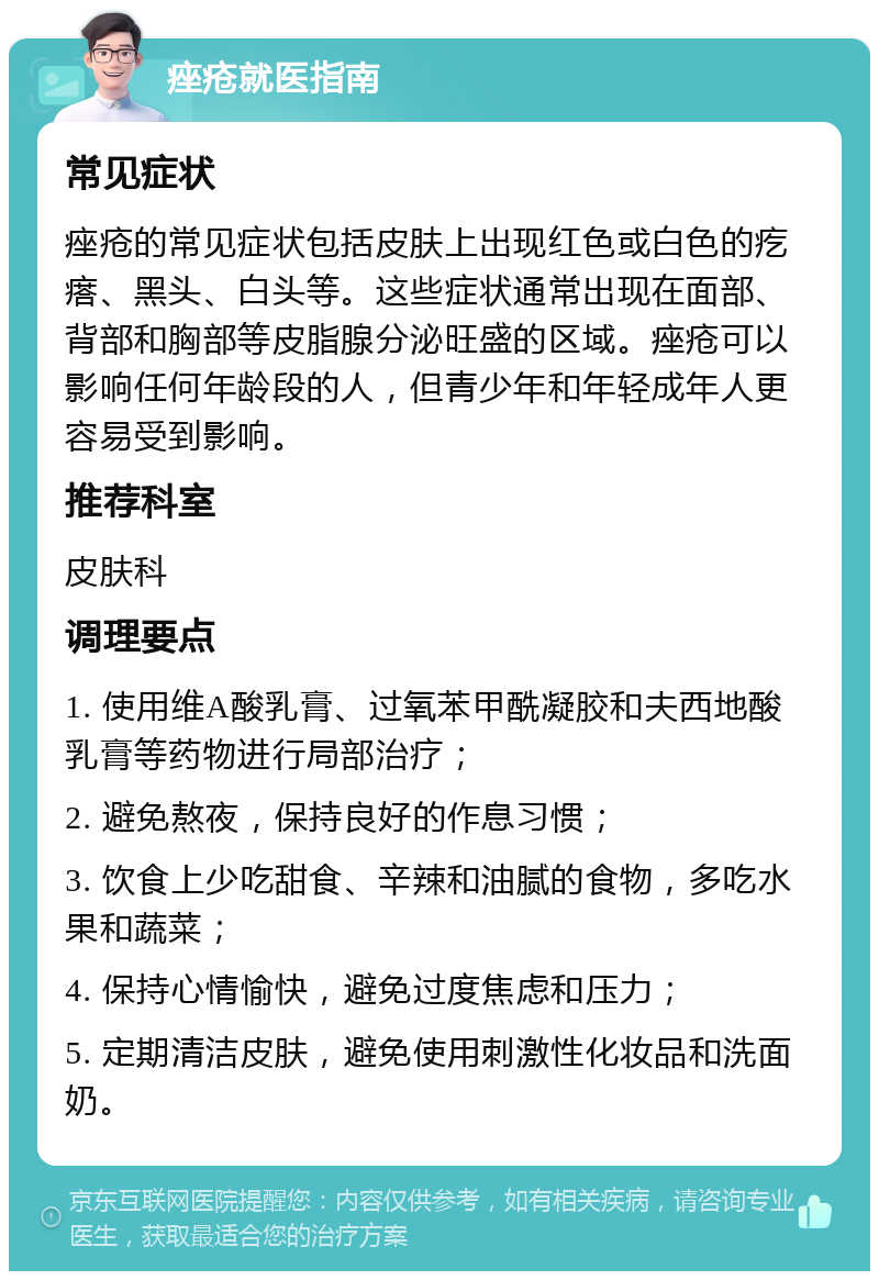 痤疮就医指南 常见症状 痤疮的常见症状包括皮肤上出现红色或白色的疙瘩、黑头、白头等。这些症状通常出现在面部、背部和胸部等皮脂腺分泌旺盛的区域。痤疮可以影响任何年龄段的人，但青少年和年轻成年人更容易受到影响。 推荐科室 皮肤科 调理要点 1. 使用维A酸乳膏、过氧苯甲酰凝胶和夫西地酸乳膏等药物进行局部治疗； 2. 避免熬夜，保持良好的作息习惯； 3. 饮食上少吃甜食、辛辣和油腻的食物，多吃水果和蔬菜； 4. 保持心情愉快，避免过度焦虑和压力； 5. 定期清洁皮肤，避免使用刺激性化妆品和洗面奶。