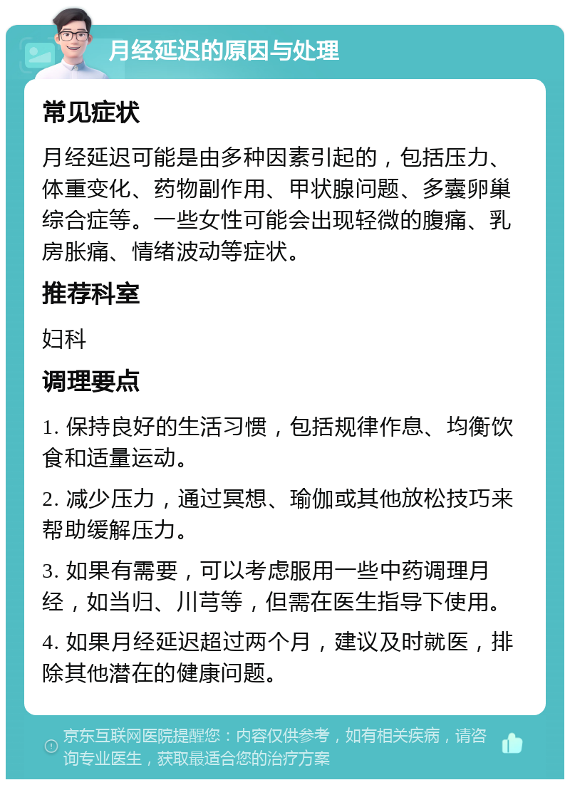 月经延迟的原因与处理 常见症状 月经延迟可能是由多种因素引起的，包括压力、体重变化、药物副作用、甲状腺问题、多囊卵巢综合症等。一些女性可能会出现轻微的腹痛、乳房胀痛、情绪波动等症状。 推荐科室 妇科 调理要点 1. 保持良好的生活习惯，包括规律作息、均衡饮食和适量运动。 2. 减少压力，通过冥想、瑜伽或其他放松技巧来帮助缓解压力。 3. 如果有需要，可以考虑服用一些中药调理月经，如当归、川芎等，但需在医生指导下使用。 4. 如果月经延迟超过两个月，建议及时就医，排除其他潜在的健康问题。