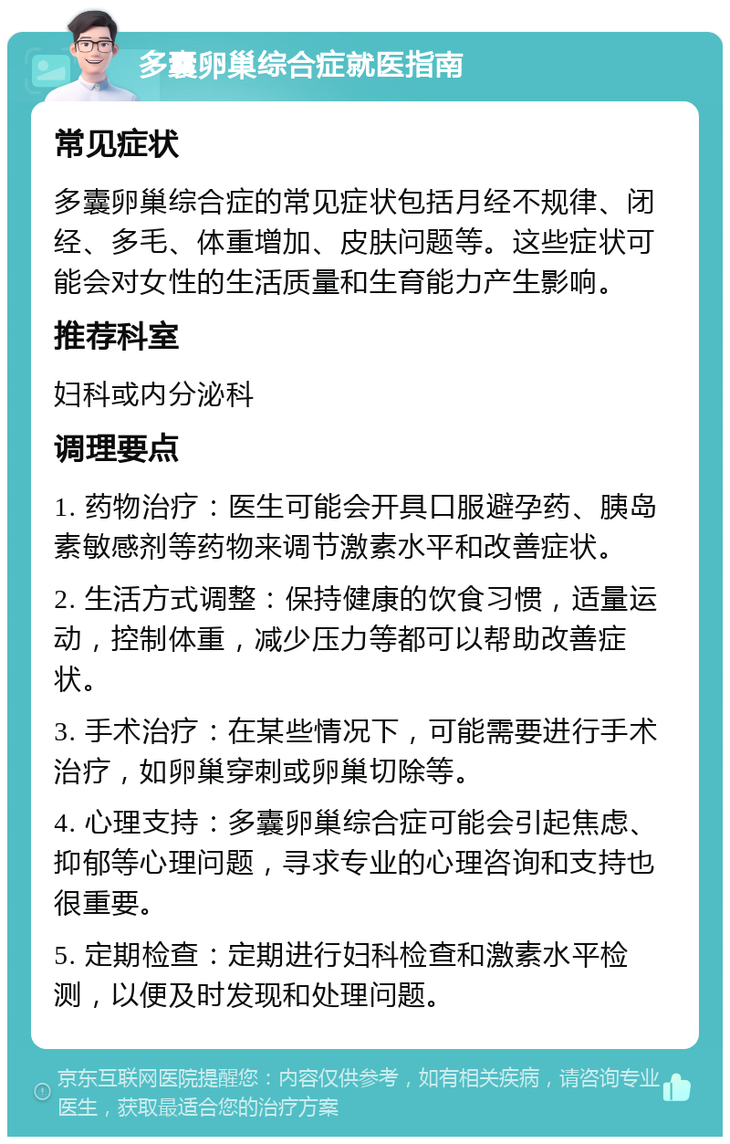 多囊卵巢综合症就医指南 常见症状 多囊卵巢综合症的常见症状包括月经不规律、闭经、多毛、体重增加、皮肤问题等。这些症状可能会对女性的生活质量和生育能力产生影响。 推荐科室 妇科或内分泌科 调理要点 1. 药物治疗：医生可能会开具口服避孕药、胰岛素敏感剂等药物来调节激素水平和改善症状。 2. 生活方式调整：保持健康的饮食习惯，适量运动，控制体重，减少压力等都可以帮助改善症状。 3. 手术治疗：在某些情况下，可能需要进行手术治疗，如卵巢穿刺或卵巢切除等。 4. 心理支持：多囊卵巢综合症可能会引起焦虑、抑郁等心理问题，寻求专业的心理咨询和支持也很重要。 5. 定期检查：定期进行妇科检查和激素水平检测，以便及时发现和处理问题。