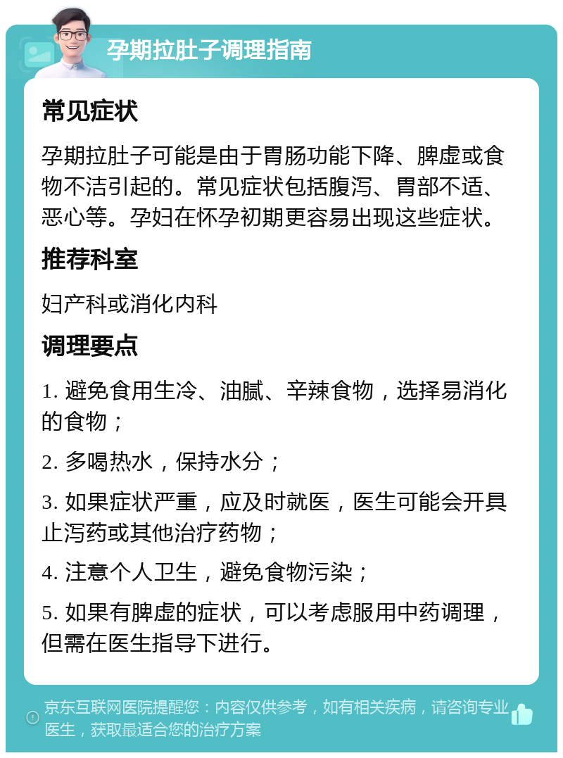 孕期拉肚子调理指南 常见症状 孕期拉肚子可能是由于胃肠功能下降、脾虚或食物不洁引起的。常见症状包括腹泻、胃部不适、恶心等。孕妇在怀孕初期更容易出现这些症状。 推荐科室 妇产科或消化内科 调理要点 1. 避免食用生冷、油腻、辛辣食物，选择易消化的食物； 2. 多喝热水，保持水分； 3. 如果症状严重，应及时就医，医生可能会开具止泻药或其他治疗药物； 4. 注意个人卫生，避免食物污染； 5. 如果有脾虚的症状，可以考虑服用中药调理，但需在医生指导下进行。