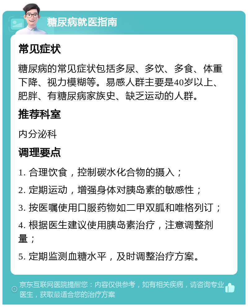 糖尿病就医指南 常见症状 糖尿病的常见症状包括多尿、多饮、多食、体重下降、视力模糊等。易感人群主要是40岁以上、肥胖、有糖尿病家族史、缺乏运动的人群。 推荐科室 内分泌科 调理要点 1. 合理饮食，控制碳水化合物的摄入； 2. 定期运动，增强身体对胰岛素的敏感性； 3. 按医嘱使用口服药物如二甲双胍和唯格列订； 4. 根据医生建议使用胰岛素治疗，注意调整剂量； 5. 定期监测血糖水平，及时调整治疗方案。