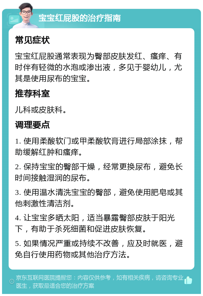 宝宝红屁股的治疗指南 常见症状 宝宝红屁股通常表现为臀部皮肤发红、瘙痒、有时伴有轻微的水泡或渗出液，多见于婴幼儿，尤其是使用尿布的宝宝。 推荐科室 儿科或皮肤科。 调理要点 1. 使用柔酸软门或甲柔酸软膏进行局部涂抹，帮助缓解红肿和瘙痒。 2. 保持宝宝的臀部干燥，经常更换尿布，避免长时间接触湿润的尿布。 3. 使用温水清洗宝宝的臀部，避免使用肥皂或其他刺激性清洁剂。 4. 让宝宝多晒太阳，适当暴露臀部皮肤于阳光下，有助于杀死细菌和促进皮肤恢复。 5. 如果情况严重或持续不改善，应及时就医，避免自行使用药物或其他治疗方法。