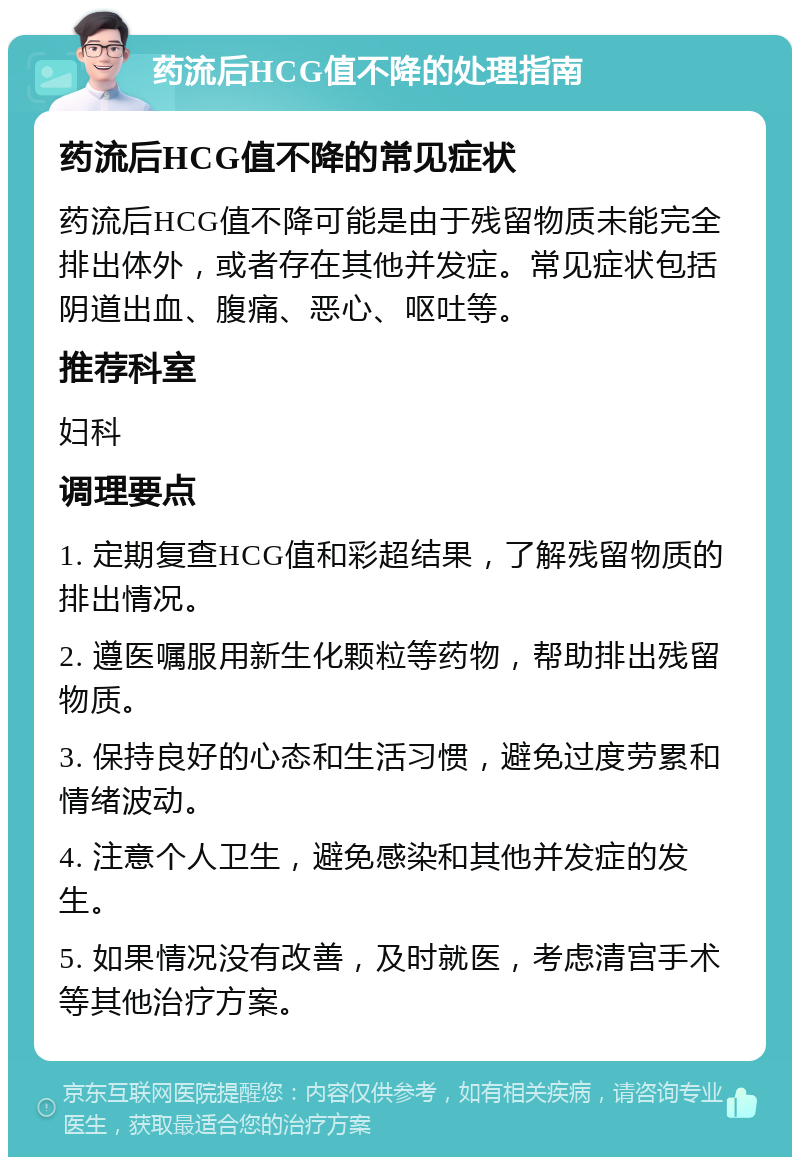 药流后HCG值不降的处理指南 药流后HCG值不降的常见症状 药流后HCG值不降可能是由于残留物质未能完全排出体外，或者存在其他并发症。常见症状包括阴道出血、腹痛、恶心、呕吐等。 推荐科室 妇科 调理要点 1. 定期复查HCG值和彩超结果，了解残留物质的排出情况。 2. 遵医嘱服用新生化颗粒等药物，帮助排出残留物质。 3. 保持良好的心态和生活习惯，避免过度劳累和情绪波动。 4. 注意个人卫生，避免感染和其他并发症的发生。 5. 如果情况没有改善，及时就医，考虑清宫手术等其他治疗方案。