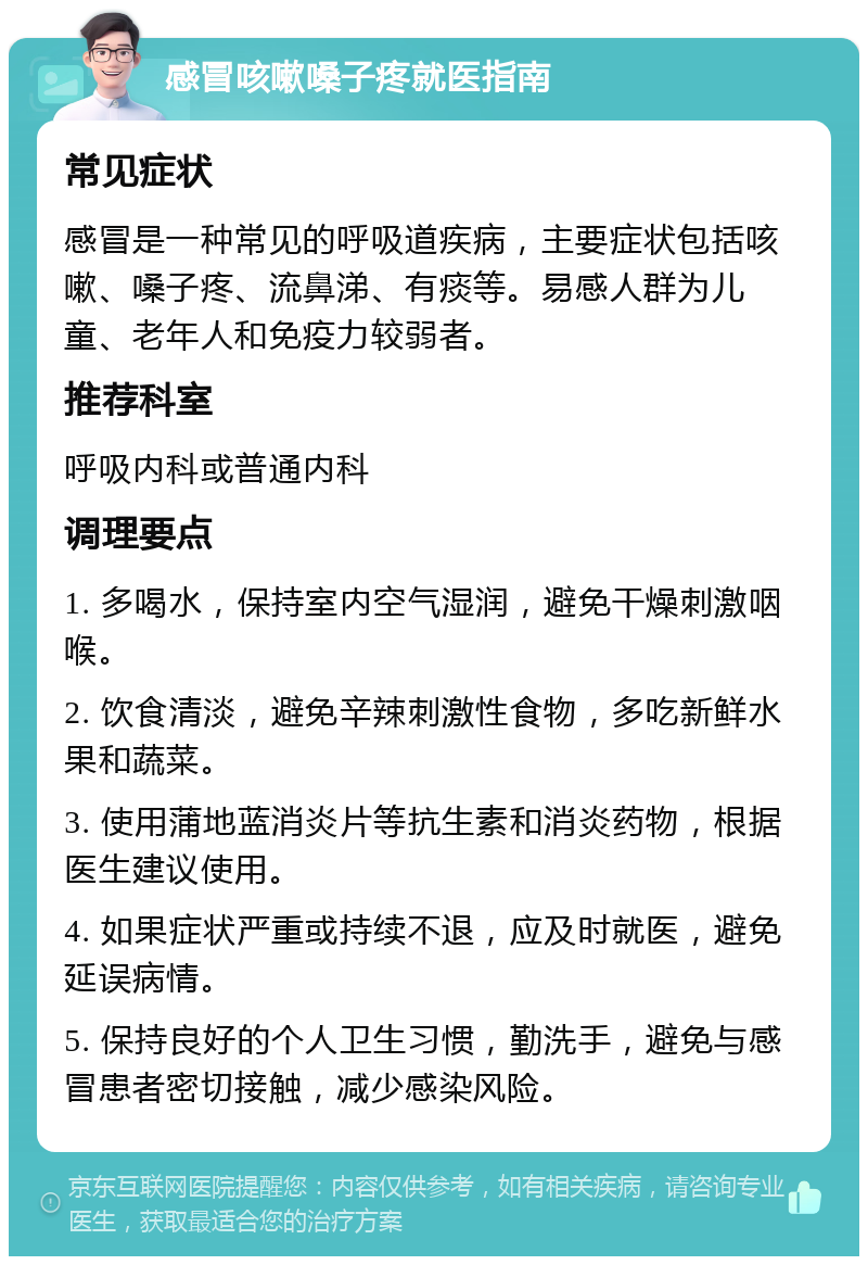 感冒咳嗽嗓子疼就医指南 常见症状 感冒是一种常见的呼吸道疾病，主要症状包括咳嗽、嗓子疼、流鼻涕、有痰等。易感人群为儿童、老年人和免疫力较弱者。 推荐科室 呼吸内科或普通内科 调理要点 1. 多喝水，保持室内空气湿润，避免干燥刺激咽喉。 2. 饮食清淡，避免辛辣刺激性食物，多吃新鲜水果和蔬菜。 3. 使用蒲地蓝消炎片等抗生素和消炎药物，根据医生建议使用。 4. 如果症状严重或持续不退，应及时就医，避免延误病情。 5. 保持良好的个人卫生习惯，勤洗手，避免与感冒患者密切接触，减少感染风险。