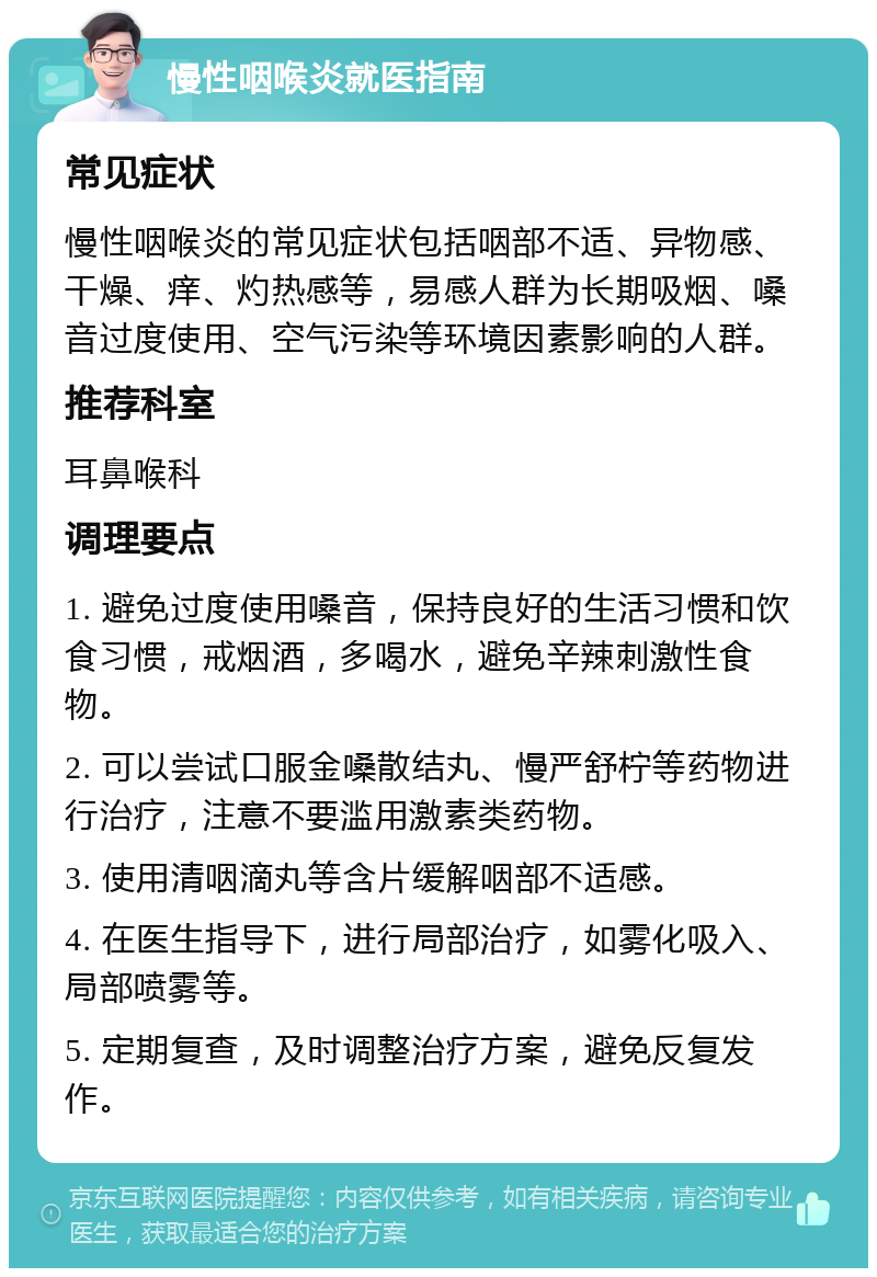 慢性咽喉炎就医指南 常见症状 慢性咽喉炎的常见症状包括咽部不适、异物感、干燥、痒、灼热感等，易感人群为长期吸烟、嗓音过度使用、空气污染等环境因素影响的人群。 推荐科室 耳鼻喉科 调理要点 1. 避免过度使用嗓音，保持良好的生活习惯和饮食习惯，戒烟酒，多喝水，避免辛辣刺激性食物。 2. 可以尝试口服金嗓散结丸、慢严舒柠等药物进行治疗，注意不要滥用激素类药物。 3. 使用清咽滴丸等含片缓解咽部不适感。 4. 在医生指导下，进行局部治疗，如雾化吸入、局部喷雾等。 5. 定期复查，及时调整治疗方案，避免反复发作。