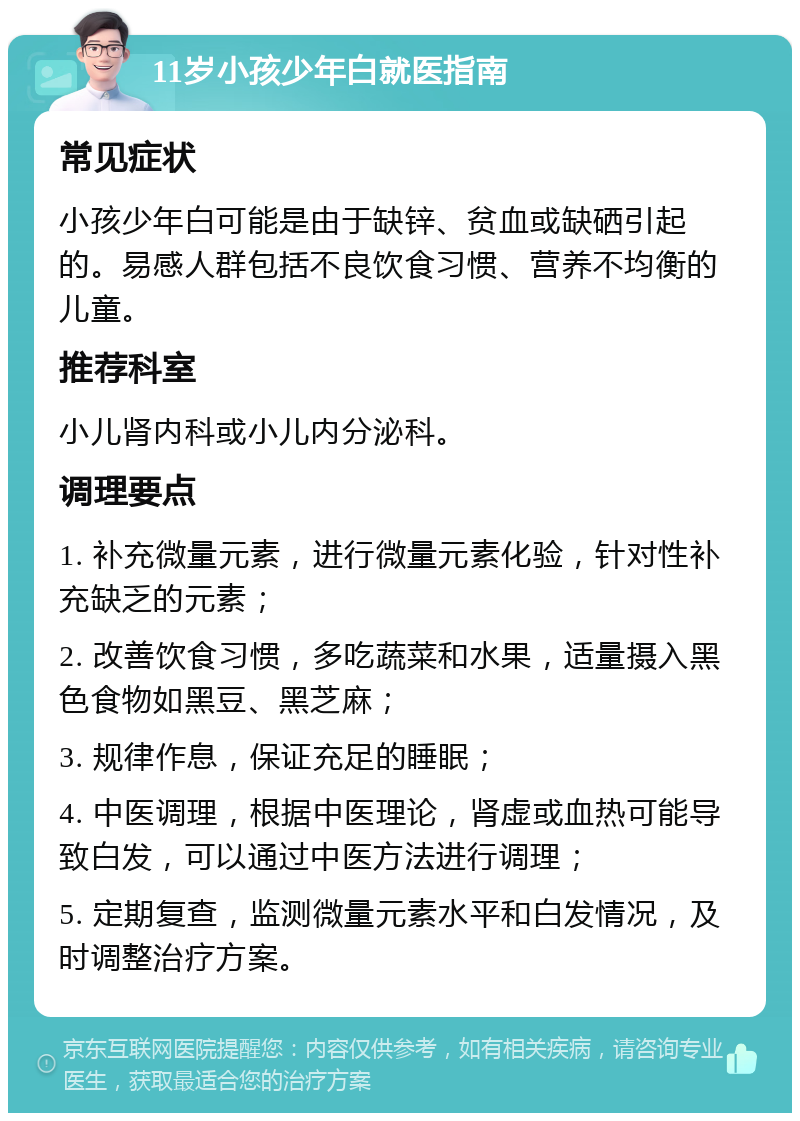 11岁小孩少年白就医指南 常见症状 小孩少年白可能是由于缺锌、贫血或缺硒引起的。易感人群包括不良饮食习惯、营养不均衡的儿童。 推荐科室 小儿肾内科或小儿内分泌科。 调理要点 1. 补充微量元素，进行微量元素化验，针对性补充缺乏的元素； 2. 改善饮食习惯，多吃蔬菜和水果，适量摄入黑色食物如黑豆、黑芝麻； 3. 规律作息，保证充足的睡眠； 4. 中医调理，根据中医理论，肾虚或血热可能导致白发，可以通过中医方法进行调理； 5. 定期复查，监测微量元素水平和白发情况，及时调整治疗方案。