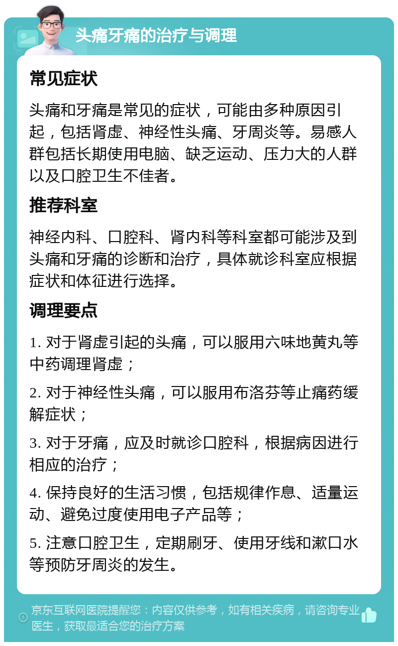 头痛牙痛的治疗与调理 常见症状 头痛和牙痛是常见的症状，可能由多种原因引起，包括肾虚、神经性头痛、牙周炎等。易感人群包括长期使用电脑、缺乏运动、压力大的人群以及口腔卫生不佳者。 推荐科室 神经内科、口腔科、肾内科等科室都可能涉及到头痛和牙痛的诊断和治疗，具体就诊科室应根据症状和体征进行选择。 调理要点 1. 对于肾虚引起的头痛，可以服用六味地黄丸等中药调理肾虚； 2. 对于神经性头痛，可以服用布洛芬等止痛药缓解症状； 3. 对于牙痛，应及时就诊口腔科，根据病因进行相应的治疗； 4. 保持良好的生活习惯，包括规律作息、适量运动、避免过度使用电子产品等； 5. 注意口腔卫生，定期刷牙、使用牙线和漱口水等预防牙周炎的发生。