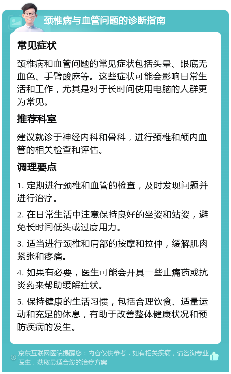 颈椎病与血管问题的诊断指南 常见症状 颈椎病和血管问题的常见症状包括头晕、眼底无血色、手臂酸麻等。这些症状可能会影响日常生活和工作，尤其是对于长时间使用电脑的人群更为常见。 推荐科室 建议就诊于神经内科和骨科，进行颈椎和颅内血管的相关检查和评估。 调理要点 1. 定期进行颈椎和血管的检查，及时发现问题并进行治疗。 2. 在日常生活中注意保持良好的坐姿和站姿，避免长时间低头或过度用力。 3. 适当进行颈椎和肩部的按摩和拉伸，缓解肌肉紧张和疼痛。 4. 如果有必要，医生可能会开具一些止痛药或抗炎药来帮助缓解症状。 5. 保持健康的生活习惯，包括合理饮食、适量运动和充足的休息，有助于改善整体健康状况和预防疾病的发生。