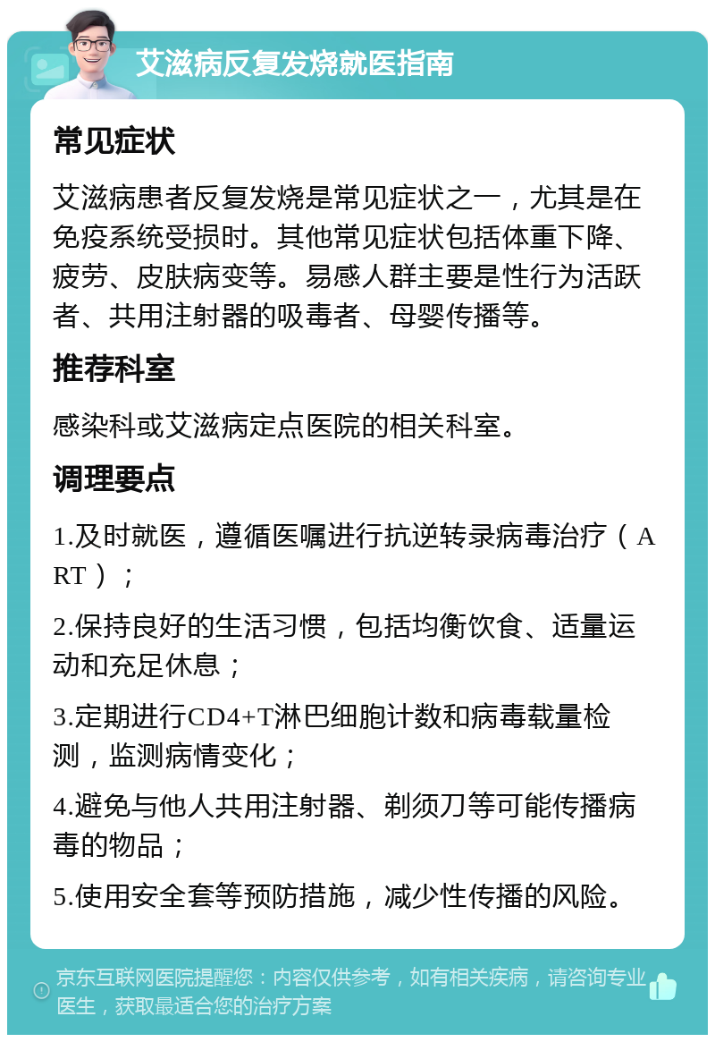 艾滋病反复发烧就医指南 常见症状 艾滋病患者反复发烧是常见症状之一，尤其是在免疫系统受损时。其他常见症状包括体重下降、疲劳、皮肤病变等。易感人群主要是性行为活跃者、共用注射器的吸毒者、母婴传播等。 推荐科室 感染科或艾滋病定点医院的相关科室。 调理要点 1.及时就医，遵循医嘱进行抗逆转录病毒治疗（ART）； 2.保持良好的生活习惯，包括均衡饮食、适量运动和充足休息； 3.定期进行CD4+T淋巴细胞计数和病毒载量检测，监测病情变化； 4.避免与他人共用注射器、剃须刀等可能传播病毒的物品； 5.使用安全套等预防措施，减少性传播的风险。