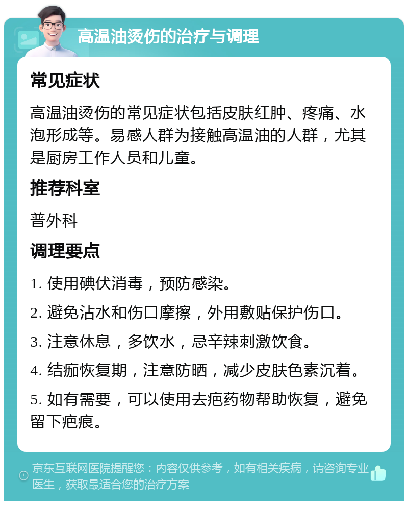 高温油烫伤的治疗与调理 常见症状 高温油烫伤的常见症状包括皮肤红肿、疼痛、水泡形成等。易感人群为接触高温油的人群，尤其是厨房工作人员和儿童。 推荐科室 普外科 调理要点 1. 使用碘伏消毒，预防感染。 2. 避免沾水和伤口摩擦，外用敷贴保护伤口。 3. 注意休息，多饮水，忌辛辣刺激饮食。 4. 结痂恢复期，注意防晒，减少皮肤色素沉着。 5. 如有需要，可以使用去疤药物帮助恢复，避免留下疤痕。